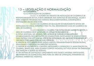 13 – LEGISLAÇÃO E NORMALIZAÇÃO
13.4 CALDEIRAS
13.4.2 INSTALAÇÃO DE CALDEIRAS
13.4.2.1 A AUTORIA DO PROJETO DE INSTALAÇÃO DE CALDEIRAS É DE
RESPONSABILIDADE DE PLH, E DEVE OBEDECER AOS ASPECTOS DE SEGURANÇA, SAÚDE E
MEIO AMBIENTE PREVISTOS NAS NORMAS REGULAMENTADORAS, CONVENÇÕES E
DISPOSIÇÕES LEGAIS APLICÁVEIS.
13.4.2.2 AS CALDEIRAS DE QUALQUER ESTABELECIMENTO DEVEM SER
INSTALADAS EM LOCAL ESPECÍFICO PARA TAL FIM, DENOMINADO CASA DE CALDEIRAS OU
ÁREA DE CALDEIRAS.
13.4.2.3 QUANDO A CALDEIRA FOR INSTALADA EM AMBIENTE ABERTO, A
ÁREA DE CALDEIRAS DEVE SATISFAZER OS SEGUINTES REQUISITOS:
A) ESTAR AFASTADA, NO MÍNIMO, TRÊS METROS DE OUTRAS INSTALAÇÕES DO
ESTABELECIMENTO, DOS DEPÓSITOS DE COMBUSTÍVEIS, EXCETUANDO-SE RESERVATÓRIOS
PARA PARTIDA COM ATÉ DOIS MIL LITROS DE CAPACIDADE, DO LIMITE DE PROPRIEDADE DE
TERCEIROS E DO LIMITE COM AS VIAS PÚBLICAS;
B) DISPOR DE PELO MENOS DUAS SAÍDAS AMPLAS, PERMANENTEMENTE DESOBSTRUÍDAS,
SINALIZADAS E DISPOSTAS EM DIREÇÕES DISTINTAS;
C) DISPOR DE ACESSO FÁCIL E SEGURO, NECESSÁRIO À OPERAÇÃO E À MANUTENÇÃO DA
CALDEIRA, SENDO QUE, PARA GUARDA-CORPOS VAZADOS, OS VÃOS DEVEM TER DIMENSÕES
QUE IMPEÇAM A QUEDA DE PESSOAS;
D) TER SISTEMA DE CAPTAÇÃO E LANÇAMENTO DOS GASES E MATERIAL PARTICULADO,
PROVENIENTES DA COMBUSTÃO, PARA FORA DA ÁREA DE OPERAÇÃO, ATENDENDO ÀS
NORMAS AMBIENTAIS VIGENTES;
 