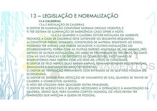 13 – LEGISLAÇÃO E NORMALIZAÇÃO
13.4 CALDEIRAS
13.4.2 INSTALAÇÃO DE CALDEIRAS
E) DISPOR DE ILUMINAÇÃO CONFORME NORMAS OFICIAIS VIGENTES; E
F) TER SISTEMA DE ILUMINAÇÃO DE EMERGÊNCIA CASO OPERE À NOITE.
13.4.2.4 QUANDO A CALDEIRA ESTIVER INSTALADA EM AMBIENTE
FECHADO, A CASA DE CALDEIRAS DEVE SATISFAZER OS SEGUINTES REQUISITOS:
A) CONSTITUIR PRÉDIO SEPARADO, CONSTRUÍDO DE MATERIAL RESISTENTE AO FOGO,
PODENDO TER APENAS UMA PAREDE ADJACENTE A OUTRAS INSTALAÇÕES DO
ESTABELECIMENTO, PORÉM COM AS OUTRAS PAREDES AFASTADAS DE, NO MÍNIMO, TRÊS
METROS DE OUTRAS INSTALAÇÕES, DO LIMITE DE PROPRIEDADE DE TERCEIROS, DO LIMITE
COM AS VIAS PÚBLICAS E DE DEPÓSITOS DE COMBUSTÍVEIS, EXCETUANDO-SE
RESERVATÓRIOS PARA PARTIDA COM ATÉ DOIS MIL LITROS DE CAPACIDADE;
B) DISPOR DE PELO MENOS DUAS SAÍDAS AMPLAS, PERMANENTEMENTE DESOBSTRUÍDAS,
SINALIZADAS E DISPOSTAS EM DIREÇÕES DISTINTAS;
C) DISPOR DE VENTILAÇÃO PERMANENTE COM ENTRADAS DE AR QUE NÃO POSSAM SER
BLOQUEADAS;
D) DISPOR DE SENSOR PARA DETECÇÃO DE VAZAMENTO DE GÁS, QUANDO SE TRATAR DE
CALDEIRA A COMBUSTÍVEL GASOSO;
E) NÃO SER UTILIZADA PARA QUALQUER OUTRA FINALIDADE;
F) DISPOR DE ACESSO FÁCIL E SEGURO, NECESSÁRIO À OPERAÇÃO E À MANUTENÇÃO DA
CALDEIRA, SENDO QUE, PARA GUARDA-CORPOS VAZADOS, OS VÃOS DEVEM TER
DIMENSÕES QUE IMPEÇAM A QUEDA DE PESSOAS;
 