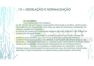 13 – LEGISLAÇÃO E NORMALIZAÇÃO
13.4 CALDEIRAS
13.4.2 INSTALAÇÃO DE CALDEIRAS
G) TER SISTEMA DE CAPTAÇÃO E LANÇAMENTO DOS GASES E MATERIAL PARTICULADO,
PROVENIENTES DA COMBUSTÃO, PARA FORA DA ÁREA DE OPERAÇÃO, ATENDENDO ÀS
NORMAS AMBIENTAIS VIGENTES; E
H) DISPOR DE ILUMINAÇÃO CONFORME NORMAS OFICIAIS VIGENTES E TER SISTEMA DE
ILUMINAÇÃO DE EMERGÊNCIA.
13.4.2.5 QUANDO O ESTABELECIMENTO NÃO PUDER ATENDER AO
DISPOSTO NOS SUBITENS 13.4.2.3 E 13.4.2.4, DEVE SER ELABORADO PROJETO
ALTERNATIVO DE INSTALAÇÃO, COM MEDIDAS COMPLEMENTARES DE SEGURANÇA QUE
PERMITAM A ATENUAÇÃO DOS RISCOS, COMUNICANDO PREVIAMENTE À REPRESENTAÇÃO
SINDICAL DA CATEGORIA PROFISSIONAL PREDOMINANTE DO ESTABELECIMENTO.
13.4.2.6 AS CALDEIRAS CLASSIFICADAS NA CATEGORIA A DEVEM
POSSUIR PAINEL DE INSTRUMENTOS INSTALADOS EM SALA DE CONTROLE, CONSTRUÍDA
SEGUNDO O QUE ESTABELECEM AS NORMAS REGULAMENTADORAS APLICÁVEIS.
 
