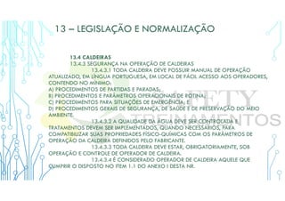 13 – LEGISLAÇÃO E NORMALIZAÇÃO
13.4 CALDEIRAS
13.4.3 SEGURANÇA NA OPERAÇÃO DE CALDEIRAS
13.4.3.1 TODA CALDEIRA DEVE POSSUIR MANUAL DE OPERAÇÃO
ATUALIZADO, EM LÍNGUA PORTUGUESA, EM LOCAL DE FÁCIL ACESSO AOS OPERADORES,
CONTENDO NO MÍNIMO:
A) PROCEDIMENTOS DE PARTIDAS E PARADAS;
B) PROCEDIMENTOS E PARÂMETROS OPERACIONAIS DE ROTINA;
C) PROCEDIMENTOS PARA SITUAÇÕES DE EMERGÊNCIA; E
D) PROCEDIMENTOS GERAIS DE SEGURANÇA, DE SAÚDE E DE PRESERVAÇÃO DO MEIO
AMBIENTE.
13.4.3.2 A QUALIDADE DA ÁGUA DEVE SER CONTROLADA E
TRATAMENTOS DEVEM SER IMPLEMENTADOS, QUANDO NECESSÁRIOS, PARA
COMPATIBILIZAR SUAS PROPRIEDADES FÍSICO-QUÍMICAS COM OS PARÂMETROS DE
OPERAÇÃO DA CALDEIRA DEFINIDOS PELO FABRICANTE.
13.4.3.3 TODA CALDEIRA DEVE ESTAR, OBRIGATORIAMENTE, SOB
OPERAÇÃO E CONTROLE DE OPERADOR DE CALDEIRA.
13.4.3.4 É CONSIDERADO OPERADOR DE CALDEIRA AQUELE QUE
CUMPRIR O DISPOSTO NO ITEM 1.1 DO ANEXO I DESTA NR.
 
