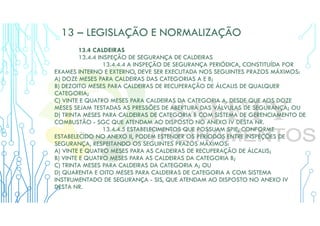 13 – LEGISLAÇÃO E NORMALIZAÇÃO
13.4 CALDEIRAS
13.4.4 INSPEÇÃO DE SEGURANÇA DE CALDEIRAS
13.4.4.4 A INSPEÇÃO DE SEGURANÇA PERIÓDICA, CONSTITUÍDA POR
EXAMES INTERNO E EXTERNO, DEVE SER EXECUTADA NOS SEGUINTES PRAZOS MÁXIMOS:
A) DOZE MESES PARA CALDEIRAS DAS CATEGORIAS A E B;
B) DEZOITO MESES PARA CALDEIRAS DE RECUPERAÇÃO DE ÁLCALIS DE QUALQUER
CATEGORIA;
C) VINTE E QUATRO MESES PARA CALDEIRAS DA CATEGORIA A, DESDE QUE AOS DOZE
MESES SEJAM TESTADAS AS PRESSÕES DE ABERTURA DAS VÁLVULAS DE SEGURANÇA; OU
D) TRINTA MESES PARA CALDEIRAS DE CATEGORIA B COM SISTEMA DE GERENCIAMENTO DE
COMBUSTÃO - SGC QUE ATENDAM AO DISPOSTO NO ANEXO IV DESTA NR.
13.4.4.5 ESTABELECIMENTOS QUE POSSUAM SPIE, CONFORME
ESTABELECIDO NO ANEXO II, PODEM ESTENDER OS PERÍODOS ENTRE INSPEÇÕES DE
SEGURANÇA, RESPEITANDO OS SEGUINTES PRAZOS MÁXIMOS:
A) VINTE E QUATRO MESES PARA AS CALDEIRAS DE RECUPERAÇÃO DE ÁLCALIS;
B) VINTE E QUATRO MESES PARA AS CALDEIRAS DA CATEGORIA B;
C) TRINTA MESES PARA CALDEIRAS DA CATEGORIA A; OU
D) QUARENTA E OITO MESES PARA CALDEIRAS DE CATEGORIA A COM SISTEMA
INSTRUMENTADO DE SEGURANÇA - SIS, QUE ATENDAM AO DISPOSTO NO ANEXO IV
DESTA NR.
 