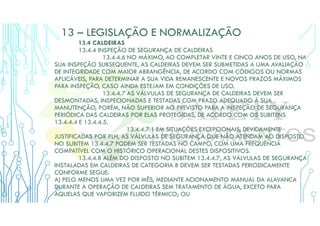 13 – LEGISLAÇÃO E NORMALIZAÇÃO
13.4 CALDEIRAS
13.4.4 INSPEÇÃO DE SEGURANÇA DE CALDEIRAS
13.4.4.6 NO MÁXIMO, AO COMPLETAR VINTE E CINCO ANOS DE USO, NA
SUA INSPEÇÃO SUBSEQUENTE, AS CALDEIRAS DEVEM SER SUBMETIDAS A UMA AVALIAÇÃO
DE INTEGRIDADE COM MAIOR ABRANGÊNCIA, DE ACORDO COM CÓDIGOS OU NORMAS
APLICÁVEIS, PARA DETERMINAR A SUA VIDA REMANESCENTE E NOVOS PRAZOS MÁXIMOS
PARA INSPEÇÃO, CASO AINDA ESTEJAM EM CONDIÇÕES DE USO.
13.4.4.7 AS VÁLVULAS DE SEGURANÇA DE CALDEIRAS DEVEM SER
DESMONTADAS, INSPECIONADAS E TESTADAS COM PRAZO ADEQUADO À SUA
MANUTENÇÃO, PORÉM, NÃO SUPERIOR AO PREVISTO PARA A INSPEÇÃO DE SEGURANÇA
PERIÓDICA DAS CALDEIRAS POR ELAS PROTEGIDAS, DE ACORDO COM OS SUBITENS
13.4.4.4 E 13.4.4.5.
13.4.4.7.1 EM SITUAÇÕES EXCEPCIONAIS, DEVIDAMENTE
JUSTIFICADAS POR PLH, AS VÁLVULAS DE SEGURANÇA QUE NÃO ATENDAM AO DISPOSTO
NO SUBITEM 13.4.4.7 PODEM SER TESTADAS NO CAMPO, COM UMA FREQUÊNCIA
COMPATÍVEL COM O HISTÓRICO OPERACIONAL DESTES DISPOSITIVOS.
13.4.4.8 ALÉM DO DISPOSTO NO SUBITEM 13.4.4.7, AS VÁLVULAS DE SEGURANÇA
INSTALADAS EM CALDEIRAS DE CATEGORIA B DEVEM SER TESTADAS PERIODICAMENTE
CONFORME SEGUE:
A) PELO MENOS UMA VEZ POR MÊS, MEDIANTE ACIONAMENTO MANUAL DA ALAVANCA
DURANTE A OPERAÇÃO DE CALDEIRAS SEM TRATAMENTO DE ÁGUA, EXCETO PARA
AQUELAS QUE VAPORIZEM FLUIDO TÉRMICO; OU
 