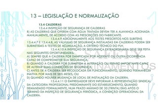 13 – LEGISLAÇÃO E NORMALIZAÇÃO
13.4 CALDEIRAS
13.4.4 INSPEÇÃO DE SEGURANÇA DE CALDEIRAS
B) AS CALDEIRAS QUE OPEREM COM ÁGUA TRATADA DEVEM TER A ALAVANCA ACIONADA
MANUALMENTE, DE ACORDO COM AS PRESCRIÇÕES DO FABRICANTE.
13.4.4.9 ADICIONALMENTE AOS TESTES PRESCRITOS NOS SUBITENS
13.4.4.7 E 13.4.4.8, AS VÁLVULAS DE SEGURANÇA INSTALADAS EM CALDEIRAS PODEM SER
SUBMETIDAS A TESTES DE ACUMULAÇÃO, A CRITÉRIO TÉCNICO DO PLH.
13.4.4.10 A INSPEÇÃO DE SEGURANÇA EXTRAORDINÁRIA DEVE SER FEITA
NAS SEGUINTES OPORTUNIDADES:
A) SEMPRE QUE A CALDEIRA FOR DANIFICADA POR ACIDENTE OU OUTRA OCORRÊNCIA
CAPAZ DE COMPROMETER SUA SEGURANÇA;
B) QUANDO A CALDEIRA FOR SUBMETIDA A ALTERAÇÃO OU REPARO IMPORTANTE CAPAZ
DE ALTERAR SUAS CONDIÇÕES DE SEGURANÇA;
C) ANTES DE A CALDEIRA SER RECOLOCADA EM FUNCIONAMENTO, QUANDO PERMANECER
INATIVA POR MAIS DE SEIS MESES; OU
D) QUANDO HOUVER MUDANÇA DE LOCAL DE INSTALAÇÃO DA CALDEIRA.
13.4.4.11 O EMPREGADOR DEVE INFORMAR À REPRESENTAÇÃO SINDICAL
DA CATEGORIA PROFISSIONAL PREDOMINANTE DO ESTABELECIMENTO, QUANDO
DEMANDADO FORMALMENTE, NUM PRAZO MÁXIMO DE 30 (TRINTA) DIAS APÓS O
TÉRMINO DA INSPEÇÃO DE SEGURANÇA PERIÓDICA, A CONDIÇÃO OPERACIONAL DA
CALDEIRA.
 
