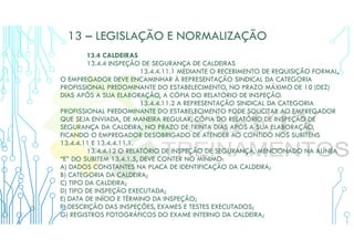 13 – LEGISLAÇÃO E NORMALIZAÇÃO
13.4 CALDEIRAS
13.4.4 INSPEÇÃO DE SEGURANÇA DE CALDEIRAS
13.4.4.11.1 MEDIANTE O RECEBIMENTO DE REQUISIÇÃO FORMAL,
O EMPREGADOR DEVE ENCAMINHAR À REPRESENTAÇÃO SINDICAL DA CATEGORIA
PROFISSIONAL PREDOMINANTE DO ESTABELECIMENTO, NO PRAZO MÁXIMO DE 10 (DEZ)
DIAS APÓS A SUA ELABORAÇÃO, A CÓPIA DO RELATÓRIO DE INSPEÇÃO.
13.4.4.11.2 A REPRESENTAÇÃO SINDICAL DA CATEGORIA
PROFISSIONAL PREDOMINANTE DO ESTABELECIMENTO PODE SOLICITAR AO EMPREGADOR
QUE SEJA ENVIADA, DE MANEIRA REGULAR, CÓPIA DO RELATÓRIO DE INSPEÇÃO DE
SEGURANÇA DA CALDEIRA, NO PRAZO DE TRINTA DIAS APÓS A SUA ELABORAÇÃO,
FICANDO O EMPREGADOR DESOBRIGADO DE ATENDER AO CONTIDO NOS SUBITENS
13.4.4.11 E 13.4.4.11.1.
13.4.4.12 O RELATÓRIO DE INSPEÇÃO DE SEGURANÇA, MENCIONADO NA ALÍNEA
“E” DO SUBITEM 13.4.1.5, DEVE CONTER NO MÍNIMO:
A) DADOS CONSTANTES NA PLACA DE IDENTIFICAÇÃO DA CALDEIRA;
B) CATEGORIA DA CALDEIRA;
C) TIPO DA CALDEIRA;
D) TIPO DE INSPEÇÃO EXECUTADA;
E) DATA DE INÍCIO E TÉRMINO DA INSPEÇÃO;
F) DESCRIÇÃO DAS INSPEÇÕES, EXAMES E TESTES EXECUTADOS;
G) REGISTROS FOTOGRÁFICOS DO EXAME INTERNO DA CALDEIRA;
 