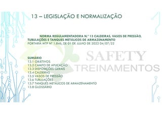 13 – LEGISLAÇÃO E NORMALIZAÇÃO
NORMA REGULAMENTADORA N.º 13 CALDEIRAS, VASOS DE PRESSÃO,
TUBULAÇÕES E TANQUES METÁLICOS DE ARMAZENAMENTO
PORTARIA MTP Nº 1.846, DE 01 DE JULHO DE 2022 04/07/22
SUMÁRIO
13.1 OBJETIVOS
13.2 CAMPO DE APLICAÇÃO
13.3 DISPOSIÇÕES GERAIS
13.4 CALDEIRAS
13.5 VASOS DE PRESSÃO
13.6 TUBULAÇÕES
13.7 TANQUES METÁLICOS DE ARMAZENAMENTO
13.8 GLOSSÁRIO
 