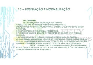 13 – LEGISLAÇÃO E NORMALIZAÇÃO
13.4 CALDEIRAS
13.4.4 INSPEÇÃO DE SEGURANÇA DE CALDEIRAS
H) RESULTADO DAS INSPEÇÕES E INTERVENÇÕES EXECUTADAS;
I) RELAÇÃO DOS ITENS DESTA NR, RELATIVOS A CALDEIRAS, QUE NÃO ESTÃO SENDO
ATENDIDOS;
J) RECOMENDAÇÕES E PROVIDÊNCIAS NECESSÁRIAS;
K) PARECER CONCLUSIVO QUANTO À INTEGRIDADE DA CALDEIRA ATÉ A PRÓXIMA
INSPEÇÃO;
L) DATA PREVISTA PARA A PRÓXIMA INSPEÇÃO DE SEGURANÇA DA CALDEIRA;
M)NOME LEGÍVEL, ASSINATURA E NÚMERO DO REGISTRO NO CONSELHO PROFISSIONAL
DO PLH E NOME LEGÍVEL E ASSINATURA DE TÉCNICOS QUE PARTICIPARAM DA INSPEÇÃO; E
N) NÚMERO DO CERTIFICADO DE INSPEÇÃO E TESTE DA VÁLVULA DE SEGURANÇA.
13.4.4.13 SEMPRE QUE OS RESULTADOS DA INSPEÇÃO DETERMINAREM
ALTERAÇÕES DOS DADOS DE PROJETO, A PLACA DE IDENTIFICAÇÃO E A DOCUMENTAÇÃO
DO PRONTUÁRIO DEVEM SER ATUALIZADAS.
 