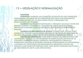 13 – LEGISLAÇÃO E NORMALIZAÇÃO
GLOSSÁRIO
ALTERAÇÃO: MUDANÇA NAS CONDIÇÕES DE PROJETO OU NOS PARÂMETROS
OPERACIONAIS, COM IMPACTOS NA INTEGRIDADE ESTRUTURAL DOS EQUIPAMENTOS
ABRANGIDOS POR ESTA NR, OU QUE POSSAM AFETAR A SEGURANÇA DOS
TRABALHADORES E DE TERCEIROS.
CALDEIRAS: EQUIPAMENTOS DESTINADOS A PRODUZIR E ACUMULAR VAPOR SOB
PRESSÃO SUPERIOR À ATMOSFÉRICA, UTILIZANDO QUALQUER FONTE DE ENERGIA,
PROJETADOS CONFORME CÓDIGOS PERTINENTES, EXCETUANDO-SE REFERVEDORES E
SIMILARES.
CALDEIRAS DE RECUPERAÇÃO DE ÁLCALIS: CALDEIRAS QUE UTILIZAM COMO
COMBUSTÍVEL PRINCIPAL O LICOR NEGRO ORIUNDO DO PROCESSO DE FABRICAÇÃO DE
CELULOSE, REALIZANDO A RECUPERAÇÃO DE QUÍMICOS E GERAÇÃO DE ENERGIA.
CÓDIGOS DE CONSTRUÇÃO: PUBLICAÇÕES NORMATIVAS DESENVOLVIDAS POR
ASSOCIAÇÕES TÉCNICAS OU POR SOCIEDADES DE NORMALIZAÇÃO, DOTADAS DE UM
CONJUNTO COERENTE DE REGRAS, EXIGÊNCIAS, PROCEDIMENTOS, FÓRMULAS E
PARÂMETROS, ORIUNDAS DE ENTIDADES NACIONAIS, INTERNACIONAIS OU ESTRANGEIRAS
E UTILIZADAS NA CONSTRUÇÃO DOS EQUIPAMENTOS ABRANGIDOS POR ESTA NR.
EXEMPLOS: ASME BOILER AND PRESSURE VESSEL CODE, BRITISH STANDARDS INSTITUTION,
AD 2000 MERKBLATT, SNCTTI, ABNT, ENTRE OUTROS.
 