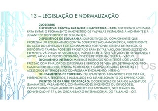 13 – LEGISLAÇÃO E NORMALIZAÇÃO
GLOSSÁRIO
DISPOSITIVO CONTRA BLOQUEIO INADVERTIDO - DCBI: DISPOSITIVO UTILIZADO
PARA EVITAR O FECHAMENTO INADVERTIDO DE VÁLVULAS INSTALADAS À MONTANTE E À
JUSANTE DE DISPOSITIVOS DE SEGURANÇA.
DISPOSITIVOS DE SEGURANÇA: DISPOSITIVOS OU COMPONENTES QUE
PROTEGEM UM EQUIPAMENTO CONTRA SOBREPRESSÃO MANOMÉTRICA, INDEPENDENTE
DA AÇÃO DO OPERADOR E DE ACIONAMENTO POR FONTE EXTERNA DE ENERGIA. O
DISPOSITIVO TAMBÉM PODE SER PROJETADO PARA EVITAR VÁCUO INTERNO EXCESSIVO.
EXEMPLOS: VÁLVULAS DE SEGURANÇA, VÁLVULAS DE ALÍVIO, VÁLVULAS DE SEGURANÇA E
ALÍVIO, VÁLVULAS PILOTO OPERADAS, DISCOS DE RUPTURA, QUEBRA - VÁCUO.
ENCHIMENTO INTERNO: MATERIAIS INSERIDOS NO INTERIOR DOS VASOS DE
PRESSÃO COM FINALIDADES ESPECÍFICAS E PERÍODO DE VIDA ÚTIL DETERMINADO, TIPO
CATALISADOR, RECHEIO, PENEIRA MOLECULAR, E CARVÃO ATIVADO. BANDEJAS E
ACESSÓRIOS INTERNOS NÃO CONFIGURAM ENCHIMENTO INTERNO.
EQUIPAMENTOS DE TERCEIROS: EQUIPAMENTOS ABRANGIDOS POR ESTA NR,
PERTENCENTES A TERCEIROS, E INSTALADOS NO ESTABELECIMENTO DO EMPREGADOR.
EVENTOS DE GRANDE PROPORÇÃO: OCORRÊNCIAS DE GRANDE MAGNITUDE
(EMANAÇÕES, VAZAMENTOS, CONTAMINAÇÕES, INCÊNDIOS OU EXPLOSÕES),
CLASSIFICADAS COMO ACIDENTES MAIORES OU AMPLIADOS, NOS TERMOS DA
CONVENÇÃO Nº 174, DA ORGANIZAÇÃO INTERNACIONAL DO TRABALHO - OIT.
 