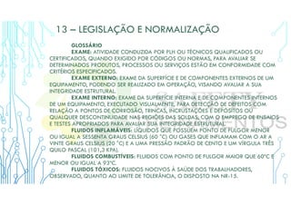 13 – LEGISLAÇÃO E NORMALIZAÇÃO
GLOSSÁRIO
EXAME: ATIVIDADE CONDUZIDA POR PLH OU TÉCNICOS QUALIFICADOS OU
CERTIFICADOS, QUANDO EXIGIDO POR CÓDIGOS OU NORMAS, PARA AVALIAR SE
DETERMINADOS PRODUTOS, PROCESSOS OU SERVIÇOS ESTÃO EM CONFORMIDADE COM
CRITÉRIOS ESPECIFICADOS.
EXAME EXTERNO: EXAME DA SUPERFÍCIE E DE COMPONENTES EXTERNOS DE UM
EQUIPAMENTO, PODENDO SER REALIZADO EM OPERAÇÃO, VISANDO AVALIAR A SUA
INTEGRIDADE ESTRUTURAL.
EXAME INTERNO: EXAME DA SUPERFÍCIE INTERNA E DE COMPONENTES INTERNOS
DE UM EQUIPAMENTO, EXECUTADO VISUALMENTE, PARA DETECÇÃO DE DEFEITOS COM
RELAÇÃO A PONTOS DE CORROSÃO, TRINCAS, INCRUSTAÇÕES E DEPÓSITOS OU
QUALQUER DESCONTINUIDADE NAS REGIÕES DAS SOLDAS, COM O EMPREGO DE ENSAIOS
E TESTES APROPRIADOS PARA AVALIAR SUA INTEGRIDADE ESTRUTURAL.
FLUIDOS INFLAMÁVEIS: LÍQUIDOS QUE POSSUEM PONTO DE FULGOR MENOR
OU IGUAL A SESSENTA GRAUS CELSIUS (60 °C) OU GASES QUE INFLAMAM COM O AR A
VINTE GRAUS CELSIUS (20 °C) E A UMA PRESSÃO PADRÃO DE CENTO E UM VÍRGULA TRÊS
QUILO PASCAL (101,3 KPA).
FLUIDOS COMBUSTÍVEIS: FLUIDOS COM PONTO DE FULGOR MAIOR QUE 60ºC E
MENOR OU IGUAL A 93ºC.
FLUIDOS TÓXICOS: FLUIDOS NOCIVOS À SAÚDE DOS TRABALHADORES,
OBSERVADO, QUANTO AO LIMITE DE TOLERÂNCIA, O DISPOSTO NA NR-15.
 