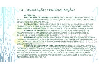 13 – LEGISLAÇÃO E NORMALIZAÇÃO
GLOSSÁRIO
FLUXOGRAMA DE ENGENHARIA (P&ID): DIAGRAMA MOSTRANDO O FLUXO DO
PROCESSO COM OS EQUIPAMENTOS, AS TUBULAÇÕES E SEUS ACESSÓRIOS, E AS MALHAS
DE CONTROLE DE INSTRUMENTAÇÃO.
FORÇA MAIOR: TODO ACONTECIMENTO INEVITÁVEL, EM RELAÇÃO À VONTADE
DO EMPREGADOR, E PARA A REALIZAÇÃO DO QUAL ESTE NÃO CONCORREU, DIRETA OU
INDIRETAMENTE. A IMPREVIDÊNCIA DO EMPREGADOR EXCLUI A RAZÃO DE FORÇA MAIOR.
GERADOR DE VAPOR: EQUIPAMENTO DESTINADO A PRODUZIR VAPOR SOB
PRESSÃO SUPERIOR À ATMOSFÉRICA, SEM ACUMULAÇÃO E NÃO ENQUADRADOS EM
CÓDIGOS DE VASOS DE PRESSÃO OU CALDEIRA.
HIBERNAÇÃO: DESATIVAÇÃO TEMPORÁRIA DE MÁQUINA, EQUIPAMENTO, SISTEMA
OU UNIDADE INDUSTRIAL, JÁ EM FUNCIONAMENTO OU EM CONSTRUÇÃO, POR LONGA
DURAÇÃO E COM PREVISÃO DE RETORNO OPERACIONAL, PRESERVANDO SUAS
CARACTERÍSTICAS.
INSPEÇÃO DE SEGURANÇA EXTRAORDINÁRIA: INSPEÇÃO EXECUTADA DEVIDO A
OCORRÊNCIAS QUE POSSAM AFETAR A CONDIÇÃO FÍSICA DO EQUIPAMENTO, TAIS COMO
HIBERNAÇÃO PROLONGADA, MUDANÇA DE LOCAÇÃO, SURGIMENTO DE DEFORMAÇÕES
INESPERADAS, CHOQUES MECÂNICOS DE GRANDE IMPACTO OU VAZAMENTOS, ENTRE
OUTROS, ENVOLVENDO CALDEIRAS, VASOS DE PRESSÃO, TUBULAÇÕES E TANQUES, COM
ABRANGÊNCIA DEFINIDA POR PLH.
 