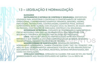 13 – LEGISLAÇÃO E NORMALIZAÇÃO
GLOSSÁRIO
INSTRUMENTOS E SISTEMAS DE CONTROLE E SEGURANÇA: DISPOSITIVOS
UTILIZADOS PARA MONITORAR E CONTROLAR O COMPORTAMENTO DE VARIÁVEIS
OPERACIONAIS, COMPREENDENDO ELEMENTOS PRIMÁRIOS, SENSORES, VISORES,
INDICADORES, TRANSDUTORES, CONTROLADORES, ELEMENTOS FINAIS, SISTEMAS
SUPERVISÓRIOS, ENTRE OUTROS, COM ATUAÇÃO LOCAL OU REMOTA, EM MALHA ABERTA
OU FECHADA, COM FUNÇÕES DE INDICAÇÃO, CONTROLE E/OU SEGURANÇA.
INTEGRIDADE ESTRUTURAL: CONJUNTO DE PROPRIEDADES E CARACTERÍSTICAS
FÍSICAS NECESSÁRIAS PARA QUE UM EQUIPAMENTO OU ITEM DESEMPENHE COM
SEGURANÇA E EFICIÊNCIA AS FUNÇÕES PARA AS QUAIS FOI PROJETADO.
LINHA: TRECHO DE TUBULAÇÃO INDIVIDUALIZADO ENTRE DOIS PONTOS
DEFINIDOS E QUE OBEDECE A UMA ÚNICA ESPECIFICAÇÃO DE MATERIAIS, PRODUTOS
TRANSPORTADOS, PRESSÃO E TEMPERATURA DE PROJETO.
NÚMERO/CÓDIGO DE IDENTIFICAÇÃO: DESIGNAÇÃO DISTINTIVA,
NORMALMENTE ALFANUMÉRICA, TAMBÉM CONHECIDA COMO “TAG” OU “POSIÇÃO”, POR
MEIO DA QUAL OS EQUIPAMENTOS ABRANGIDOS POR ESTA NR SÃO IDENTIFICADOS EM
DOCUMENTOS TÉCNICOS, RELATÓRIOS, REGISTROS, SISTEMAS INFORMATIZADOS, BEM
COMO NAS INSTALAÇÕES.
OPERAÇÃO CONTÍNUA: OPERAÇÃO DA CALDEIRA POR MAIS DE 95% DO TEMPO
CORRESPONDENTE AOS PRAZOS ESTIPULADOS NO SUBITEM 13.4.4.4 DESTA NR.
 
