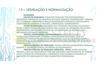 13 – LEGISLAÇÃO E NORMALIZAÇÃO
GLOSSÁRIO
PACOTE DE MÁQUINAS: CONJUNTO FORMADO POR EQUIPAMENTOS E
ACESSÓRIOS PERIFÉRICOS DE MÁQUINAS DE FLUIDO (BOMBAS, COMPRESSORES, TURBINAS,
ETC.), MÁQUINAS OPERATRIZES E DEMAIS EQUIPAMENTOS DINÂMICOS, NORMALMENTE
AGRUPADOS EM SISTEMAS DE SELAGEM, LUBRIFICAÇÃO E ARREFECIMENTO.
PLANO DE INSPEÇÃO: DESCRIÇÃO DAS ATIVIDADES, INCLUINDO OS EXAMES E
TESTES A SEREM REALIZADOS, NECESSÁRIOS PARA AVALIAR AS CONDIÇÕES FÍSICAS DOS
EQUIPAMENTOS ABRANGIDOS POR ESTA NR, CONSIDERANDO O HISTÓRICO E OS
MECANISMOS DE DANOS PREVISÍVEIS.
PRÁTICA PROFISSIONAL SUPERVISIONADA: MOMENTO EM QUE O
TRABALHADOR DESENVOLVE ATIVIDADES PROFISSIONAIS VINCULADAS COM OS
CONTEÚDOS TEÓRICOS RECEBIDOS EM TREINAMENTO, COM O ACOMPANHAMENTO E
SUPERVISÃO DE OUTRO PROFISSIONAL OU INSTRUTOR COM DOMÍNIO DAS ATIVIDADES
DESENVOLVIDAS.
PRESSÃO MÁXIMA DE OPERAÇÃO: MÁXIMA PRESSÃO MANOMÉTRICA ESPERADA
DURANTE A OPERAÇÃO NORMAL DO SISTEMA OU EQUIPAMENTO.
PRESSÃO MÁXIMA DE TRABALHO ADMISSÍVEL - PMTA: MAIOR VALOR DE
PRESSÃO A QUE UM EQUIPAMENTO PODE SER SUBMETIDO CONTINUAMENTE, DE ACORDO
COM O CÓDIGO DE CONSTRUÇÃO, A RESISTÊNCIA DOS MATERIAIS UTILIZADOS, AS
DIMENSÕES DO EQUIPAMENTO E SEUS PARÂMETROS OPERACIONAIS.
 