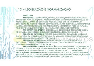 13 – LEGISLAÇÃO E NORMALIZAÇÃO
GLOSSÁRIO
PROFICIÊNCIA: COMPETÊNCIA, APTIDÃO, CAPACITAÇÃO E HABILIDADE ALIADAS À
EXPERIÊNCIA. PARA AVALIAÇÃO DA PROFICIÊNCIA, PODE SER VERIFICADO O CURRÍCULO DO
PROFISSIONAL, A PARTIR DO CONTEÚDO PROGRAMÁTICO QUE ELE MINISTRARÁ. O
CONHECIMENTO TEÓRICO PODE SER COMPROVADO ATRAVÉS DE DIPLOMAS, CERTIFICADOS E
MATERIAL DIDÁTICO ELABORADO PELO PROFISSIONAL. A EXPERIÊNCIA PODE SER AVALIADA
PELO TEMPO EM QUE O PROFISSIONAL ATUA NA ÁREA E SERVIÇOS PRESTADOS.
PROGRAMA DE INSPEÇÃO: CRONOGRAMA CONTENDO, ENTRE OUTROS DADOS,
AS DATAS DAS INSPEÇÕES DE SEGURANÇA PERIÓDICAS A SEREM EXECUTADAS.
PROJETO DE ALTERAÇÃO: PROJETO ELABORADO POR OCASIÃO DE ALTERAÇÃO
QUE IMPLIQUE EM INTERVENÇÃO ESTRUTURAL OU MUDANÇA DE PROCESSO SIGNIFICATIVA
NOS EQUIPAMENTOS ABRANGIDOS POR ESTA NR.
PROJETO DE REPARO: PROJETO ESTABELECENDO OS PROCEDIMENTOS DE
EXECUÇÃO E CONTROLE DE REPAROS QUE POSSAM COMPROMETER A SEGURANÇA DOS
EQUIPAMENTOS ABRANGIDOS POR ESTA NR.
PROJETO ALTERNATIVO DE INSTALAÇÃO: PROJETO CONCEBIDO PARA MINIMIZAR
OS IMPACTOS DE SEGURANÇA PARA O TRABALHADOR QUANDO AS INSTALAÇÕES NÃO
ESTIVEREM ATENDENDO OS CRITÉRIOS ESTABELECIDOS NESTA NR. PROJETO DE
INSTALAÇÃO DE CALDEIRAS: PLANTAS DE ARRANJO OU DE LOCAÇÃO, CORRESPONDENDO
A DESENHOS EM ESCALA QUE MOSTRAM, EM PROJEÇÃO HORIZONTAL, A DISPOSIÇÃO GERAL
DOS EQUIPAMENTOS, REPRESENTADOS EM UM OU MAIS DOCUMENTOS.
 