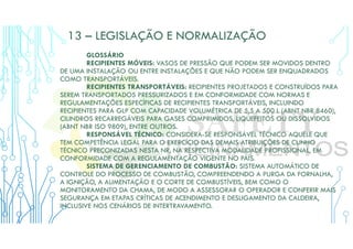 13 – LEGISLAÇÃO E NORMALIZAÇÃO
GLOSSÁRIO
RECIPIENTES MÓVEIS: VASOS DE PRESSÃO QUE PODEM SER MOVIDOS DENTRO
DE UMA INSTALAÇÃO OU ENTRE INSTALAÇÕES E QUE NÃO PODEM SER ENQUADRADOS
COMO TRANSPORTÁVEIS.
RECIPIENTES TRANSPORTÁVEIS: RECIPIENTES PROJETADOS E CONSTRUÍDOS PARA
SEREM TRANSPORTADOS PRESSURIZADOS E EM CONFORMIDADE COM NORMAS E
REGULAMENTAÇÕES ESPECÍFICAS DE RECIPIENTES TRANSPORTÁVEIS, INCLUINDO
RECIPIENTES PARA GLP COM CAPACIDADE VOLUMÉTRICA DE 5,5 A 500 L (ABNT NBR 8460),
CILINDROS RECARREGÁVEIS PARA GASES COMPRIMIDOS, LIQUEFEITOS OU DISSOLVIDOS
(ABNT NBR ISO 9809), ENTRE OUTROS.
RESPONSÁVEL TÉCNICO: CONSIDERA-SE RESPONSÁVEL TÉCNICO AQUELE QUE
TEM COMPETÊNCIA LEGAL PARA O EXERCÍCIO DAS DEMAIS ATRIBUIÇÕES DE CUNHO
TÉCNICO PRECONIZADAS NESTA NR, NA RESPECTIVA MODALIDADE PROFISSIONAL, EM
CONFORMIDADE COM A REGULAMENTAÇÃO VIGENTE NO PAÍS.
SISTEMA DE GERENCIAMENTO DE COMBUSTÃO: SISTEMA AUTOMÁTICO DE
CONTROLE DO PROCESSO DE COMBUSTÃO, COMPREENDENDO A PURGA DA FORNALHA,
A IGNIÇÃO, A ALIMENTAÇÃO E O CORTE DE COMBUSTÍVEIS, BEM COMO O
MONITORAMENTO DA CHAMA, DE MODO A ASSESSORAR O OPERADOR E CONFERIR MAIS
SEGURANÇA EM ETAPAS CRÍTICAS DE ACENDIMENTO E DESLIGAMENTO DA CALDEIRA,
INCLUSIVE NOS CENÁRIOS DE INTERTRAVAMENTO.
 