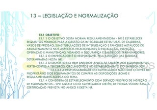 13 – LEGISLAÇÃO E NORMALIZAÇÃO
13.1 OBJETIVO
13.1.1 O OBJETIVO DESTA NORMA REGULAMENTADORA - NR É ESTABELECER
REQUISITOS MÍNIMOS PARA A GESTÃO DA INTEGRIDADE ESTRUTURAL DE CALDEIRAS,
VASOS DE PRESSÃO, SUAS TUBULAÇÕES DE INTERLIGAÇÃO E TANQUES METÁLICOS DE
ARMAZENAMENTO NOS ASPECTOS RELACIONADOS À INSTALAÇÃO, INSPEÇÃO,
OPERAÇÃO E MANUTENÇÃO, VISANDO A SEGURANÇA E SAÚDE DOS TRABALHADORES.
13.1.2 O EMPREGADOR É O RESPONSÁVEL PELA ADOÇÃO DAS MEDIDAS
DETERMINADAS NESTA NR.
13.1.3 O DISPOSTO NO ITEM ANTERIOR APLICA-SE TAMBÉM AOS EQUIPAMENTOS
PERTENCENTES A TERCEIROS, CIRCUNSCRITOS AO ESTABELECIMENTO DO EMPREGADOR.
13.1.3.1 A RESPONSABILIDADE DO EMPREGADOR NÃO ELIDE O DEVER DO
PROPRIETÁRIO DOS EQUIPAMENTOS DE CUMPRIR AS DISPOSIÇÕES LEGAIS E
REGULAMENTARES ACERCA DO TEMA.
13.1.4 CONSIDERA-SE ESTABELECIMENTO COM SERVIÇO PRÓPRIO DE INSPEÇÃO
DE EQUIPAMENTOS - SPIE AQUELE CUJO EMPREGADOR OBTÉM, DE FORMA VOLUNTÁRIA, A
CERTIFICAÇÃO PREVISTA NO ANEXO II DESTA NR.
 