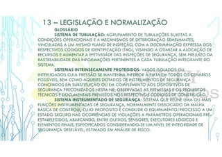 13 – LEGISLAÇÃO E NORMALIZAÇÃO
GLOSSÁRIO
SISTEMA DE TUBULAÇÃO: AGRUPAMENTO DE TUBULAÇÕES SUJEITAS A
CONDIÇÕES OPERACIONAIS E A MECANISMOS DE DETERIORAÇÃO SEMELHANTES,
VINCULADAS A UM MESMO PLANO DE INSPEÇÃO, COM A DISCRIMINAÇÃO EXPRESSA DOS
RESPECTIVOS CÓDIGOS DE IDENTIFICAÇÃO (TAG), VISANDO A OTIMIZAR A ALOCAÇÃO DE
RECURSOS E AUMENTAR A EFETIVIDADE DAS INSPEÇÕES DE SEGURANÇA, SEM PREJUÍZO DA
RASTREABILIDADE DAS INFORMAÇÕES PERTINENTES A CADA TUBULAÇÃO INTEGRANTE DO
SISTEMA.
SISTEMAS INTRINSECAMENTE PROTEGIDOS: VASOS ISOLADOS OU
INTERLIGADOS CUJA PRESSÃO SE MANTENHA INFERIOR À PMTA EM TODOS OS CENÁRIOS
POSSÍVEIS, BEM COMO AQUELES DOTADOS DE INSTRUMENTOS DE SEGURANÇA
CONCEBIDOS EM SUBSTITUIÇÃO OU EM COMPLEMENTO AOS DISPOSITIVOS DE
SEGURANÇA PRECONIZADOS NESTA NR, OBSERVADAS AS PREMISSAS E OS REQUISITOS
TÉCNICOS E DOCUMENTAIS PREVISTOS NOS RESPECTIVOS CÓDIGOS DE CONSTRUÇÃO.
SISTEMA INSTRUMENTADO DE SEGURANÇA: SISTEMA QUE REÚNE UMA OU MAIS
FUNÇÕES INSTRUMENTADAS DE SEGURANÇA, NORMALMENTE DISSOCIADO DA MALHA
BÁSICA DE CONTROLE, CUJO PROPÓSITO É CONDUZIR O EQUIPAMENTO/PROCESSO A UM
ESTADO SEGURO NAS OCORRÊNCIAS DE VIOLAÇÕES A PARÂMETROS OPERACIONAIS PRÉ-
ESTABELECIDOS, ABARCANDO, ENTRE OUTROS, SENSORES, EXECUTORES LÓGICOS E
ELEMENTOS FINAIS, ESPECIFICADOS CONSIDERANDO-SE UM NÍVEL DE INTEGRIDADE DE
SEGURANÇA DESEJÁVEL, ESTIMADO EM ANÁLISE DE RISCO.
 