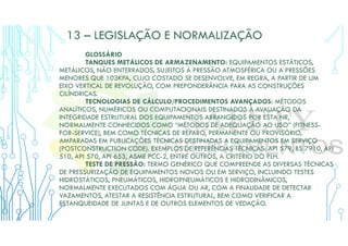 13 – LEGISLAÇÃO E NORMALIZAÇÃO
GLOSSÁRIO
TANQUES METÁLICOS DE ARMAZENAMENTO: EQUIPAMENTOS ESTÁTICOS,
METÁLICOS, NÃO ENTERRADOS, SUJEITOS À PRESSÃO ATMOSFÉRICA OU A PRESSÕES
MENORES QUE 103KPA, CUJO COSTADO SE DESENVOLVE, EM REGRA, A PARTIR DE UM
EIXO VERTICAL DE REVOLUÇÃO, COM PREPONDERÂNCIA PARA AS CONSTRUÇÕES
CILÍNDRICAS.
TECNOLOGIAS DE CÁLCULO/PROCEDIMENTOS AVANÇADOS: MÉTODOS
ANALÍTICOS, NUMÉRICOS OU COMPUTACIONAIS DESTINADOS À AVALIAÇÃO DA
INTEGRIDADE ESTRUTURAL DOS EQUIPAMENTOS ABRANGIDOS POR ESTA NR,
NORMALMENTE CONHECIDOS COMO “MÉTODOS DE ADEQUAÇÃO AO USO” (FITNESS-
FOR-SERVICE), BEM COMO TÉCNICAS DE REPARO, PERMANENTE OU PROVISÓRIO,
AMPARADAS EM PUBLICAÇÕES TÉCNICAS DESTINADAS A EQUIPAMENTOS EM SERVIÇO
(POSTCONSTRUCTION CODE). EXEMPLOS DE REFERÊNCIAS TÉCNICAS: API 579, BS 7910, API
510, API 570, API 653, ASME PCC-2, ENTRE OUTROS, A CRITÉRIO DO PLH.
TESTE DE PRESSÃO: TERMO GENÉRICO QUE COMPREENDE AS DIVERSAS TÉCNICAS
DE PRESSURIZAÇÃO DE EQUIPAMENTOS NOVOS OU EM SERVIÇO, INCLUINDO TESTES
HIDROSTÁTICOS, PNEUMÁTICOS, HIDROPNEUMÁTICOS E HIDRODINÂMICOS,
NORMALMENTE EXECUTADOS COM ÁGUA OU AR, COM A FINALIDADE DE DETECTAR
VAZAMENTOS, ATESTAR A RESISTÊNCIA ESTRUTURAL, BEM COMO VERIFICAR A
ESTANQUEIDADE DE JUNTAS E DE OUTROS ELEMENTOS DE VEDAÇÃO.
 