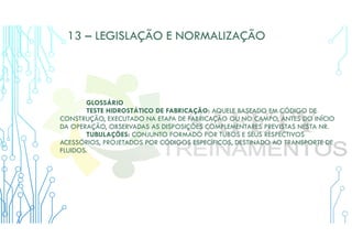 13 – LEGISLAÇÃO E NORMALIZAÇÃO
GLOSSÁRIO
TESTE HIDROSTÁTICO DE FABRICAÇÃO: AQUELE BASEADO EM CÓDIGO DE
CONSTRUÇÃO, EXECUTADO NA ETAPA DE FABRICAÇÃO OU NO CAMPO, ANTES DO INÍCIO
DA OPERAÇÃO, OBSERVADAS AS DISPOSIÇÕES COMPLEMENTARES PREVISTAS NESTA NR.
TUBULAÇÕES: CONJUNTO FORMADO POR TUBOS E SEUS RESPECTIVOS
ACESSÓRIOS, PROJETADOS POR CÓDIGOS ESPECÍFICOS, DESTINADO AO TRANSPORTE DE
FLUIDOS.
 