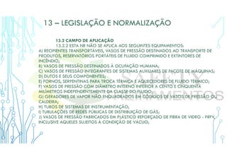 13 – LEGISLAÇÃO E NORMALIZAÇÃO
13.2 CAMPO DE APLICAÇÃO
13.2.2 ESTA NR NÃO SE APLICA AOS SEGUINTES EQUIPAMENTOS:
A) RECIPIENTES TRANSPORTÁVEIS, VASOS DE PRESSÃO DESTINADOS AO TRANSPORTE DE
PRODUTOS, RESERVATÓRIOS PORTÁTEIS DE FLUIDO COMPRIMIDO E EXTINTORES DE
INCÊNDIO;
B) VASOS DE PRESSÃO DESTINADOS À OCUPAÇÃO HUMANA;
C) VASOS DE PRESSÃO INTEGRANTES DE SISTEMAS AUXILIARES DE PACOTE DE MÁQUINAS;
D) DUTOS E SEUS COMPONENTES;
E) FORNOS, SERPENTINAS PARA TROCA TÉRMICA E AQUECEDORES DE FLUIDO TÉRMICO;
F) VASOS DE PRESSÃO COM DIÂMETRO INTERNO INFERIOR A CENTO E CINQUENTA
MILÍMETROS INDEPENDENTEMENTE DA CLASSE DO FLUIDO;
G) GERADORES DE VAPOR NÃO ENQUADRADOS EM CÓDIGOS DE VASOS DE PRESSÃO OU
CALDEIRA;
H) TUBOS DE SISTEMAS DE INSTRUMENTAÇÃO;
I) TUBULAÇÕES DE REDES PÚBLICAS DE DISTRIBUIÇÃO DE GÁS;
J) VASOS DE PRESSÃO FABRICADOS EM PLÁSTICO REFORÇADO DE FIBRA DE VIDRO - PRFV,
INCLUSIVE AQUELES SUJEITOS À CONDIÇÃO DE VÁCUO;
 