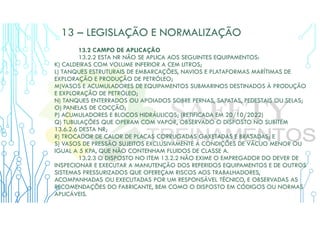 13 – LEGISLAÇÃO E NORMALIZAÇÃO
13.2 CAMPO DE APLICAÇÃO
13.2.2 ESTA NR NÃO SE APLICA AOS SEGUINTES EQUIPAMENTOS:
K) CALDEIRAS COM VOLUME INFERIOR A CEM LITROS;
L) TANQUES ESTRUTURAIS DE EMBARCAÇÕES, NAVIOS E PLATAFORMAS MARÍTIMAS DE
EXPLORAÇÃO E PRODUÇÃO DE PETRÓLEO;
M)VASOS E ACUMULADORES DE EQUIPAMENTOS SUBMARINOS DESTINADOS À PRODUÇÃO
E EXPLORAÇÃO DE PETRÓLEO;
N) TANQUES ENTERRADOS OU APOIADOS SOBRE PERNAS, SAPATAS, PEDESTAIS OU SELAS;
O) PANELAS DE COCÇÃO;
P) ACUMULADORES E BLOCOS HIDRÁULICOS; (RETIFICADA EM 20/10/2022)
Q) TUBULAÇÕES QUE OPERAM COM VAPOR, OBSERVADO O DISPOSTO NO SUBITEM
13.6.2.6 DESTA NR;
R) TROCADOR DE CALOR DE PLACAS CORRUGADAS GAXETADAS E BRASADAS; E
S) VASOS DE PRESSÃO SUJEITOS EXCLUSIVAMENTE A CONDIÇÕES DE VÁCUO MENOR OU
IGUAL A 5 KPA, QUE NÃO CONTENHAM FLUIDOS DE CLASSE A.
13.2.3 O DISPOSTO NO ITEM 13.2.2 NÃO EXIME O EMPREGADOR DO DEVER DE
INSPECIONAR E EXECUTAR A MANUTENÇÃO DOS REFERIDOS EQUIPAMENTOS E DE OUTROS
SISTEMAS PRESSURIZADOS QUE OFEREÇAM RISCOS AOS TRABALHADORES,
ACOMPANHADAS OU EXECUTADAS POR UM RESPONSÁVEL TÉCNICO, E OBSERVADAS AS
RECOMENDAÇÕES DO FABRICANTE, BEM COMO O DISPOSTO EM CÓDIGOS OU NORMAS
APLICÁVEIS.
 