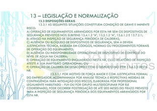 13 – LEGISLAÇÃO E NORMALIZAÇÃO
13.3 DISPOSIÇÕES GERAIS
13.3.1 AS SEGUINTES SITUAÇÕES CONSTITUEM CONDIÇÃO DE GRAVE E IMINENTE
RISCO:
A) OPERAÇÃO DE EQUIPAMENTOS ABRANGIDOS POR ESTA NR SEM OS DISPOSITIVOS DE
SEGURANÇA PREVISTOS NOS SUBITENS 13.4.1.2 “A”, 13.5.1.2 “A”, 13.6.1.2 E 13.7.2.1;
B) ATRASO NA INSPEÇÃO DE SEGURANÇA PERIÓDICA DE CALDEIRAS;
C) AUSÊNCIA OU BLOQUEIO DE DISPOSITIVOS DE SEGURANÇA, SEM A DEVIDA
JUSTIFICATIVA TÉCNICA, BASEADA EM CÓDIGOS, NORMAS OU PROCEDIMENTOS FORMAIS
DE OPERAÇÃO DO EQUIPAMENTO;
D) AUSÊNCIA OU INDISPONIBILIDADE OPERACIONAL DE DISPOSITIVO DE CONTROLE DO
NÍVEL DE ÁGUA NA CALDEIRA;
E) OPERAÇÃO DE EQUIPAMENTO ENQUADRADO NESTA NR, CUJO RELATÓRIO DE INSPEÇÃO
ATESTE A SUA INAPTIDÃO OPERACIONAL; OU
F) OPERAÇÃO DE CALDEIRA EM DESACORDO COM O DISPOSTO NO ITEM 13.4.3.3 DESTA
NR.
13.3.1.1 POR MOTIVO DE FORÇA MAIOR E COM JUSTIFICATIVA FORMAL
DO EMPREGADOR, ACOMPANHADA POR ANÁLISE TÉCNICA E RESPECTIVAS MEDIDAS DE
CONTINGÊNCIA PARA MITIGAÇÃO DOS RISCOS, ELABORADA POR PROFISSIONAL
LEGALMENTE HABILITADO - PLH OU POR GRUPO MULTIDISCIPLINAR POR ELE
COORDENADO, PODE OCORRER POSTERGAÇÃO DE ATÉ SEIS MESES DO PRAZO PREVISTO
PARA A INSPEÇÃO DE SEGURANÇA PERIÓDICA DOS EQUIPAMENTOS ABRANGIDOS POR
ESTA NR.
 