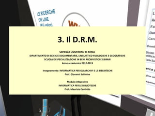 3. Il D.R.M.
                        SAPIENZA UNIVERSITA’ DI ROMA
DIPARTIMENTO DI SCIENZE DOCUMENTARIE, LINGUISTICO-FILOLOGICHE E GEOGRAFICHE
           SCUOLA DI SPECIALIZZAZIONE IN BENI ARCHIVISTICI E LIBRARI
                          Anno accademico 2012-2013

          Insegnamento: INFORMATICA PER GLI ARCHIVI E LE BIBLIOTECHE
                            Prof. Giovanni Solimine

                             Modulo integrativo
                       INFORMATICA PER LE BIBLIOTECHE
                           Prof. Maurizio Caminito




                                                                              1
 