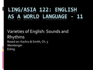 LING/ASIA 122: ENGLISH
AS A WORLD LANGUAGE - 11
Varieties of English: Sounds and
Rhythms
Based on: Kachru & Smith, Ch. 5
Weinberger
Esling
 