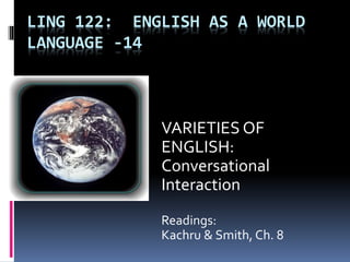 LING 122: ENGLISH AS A WORLD
LANGUAGE -14
VARIETIES OF
ENGLISH:
Conversational
Interaction
Readings:
Kachru & Smith, Ch. 8
 
