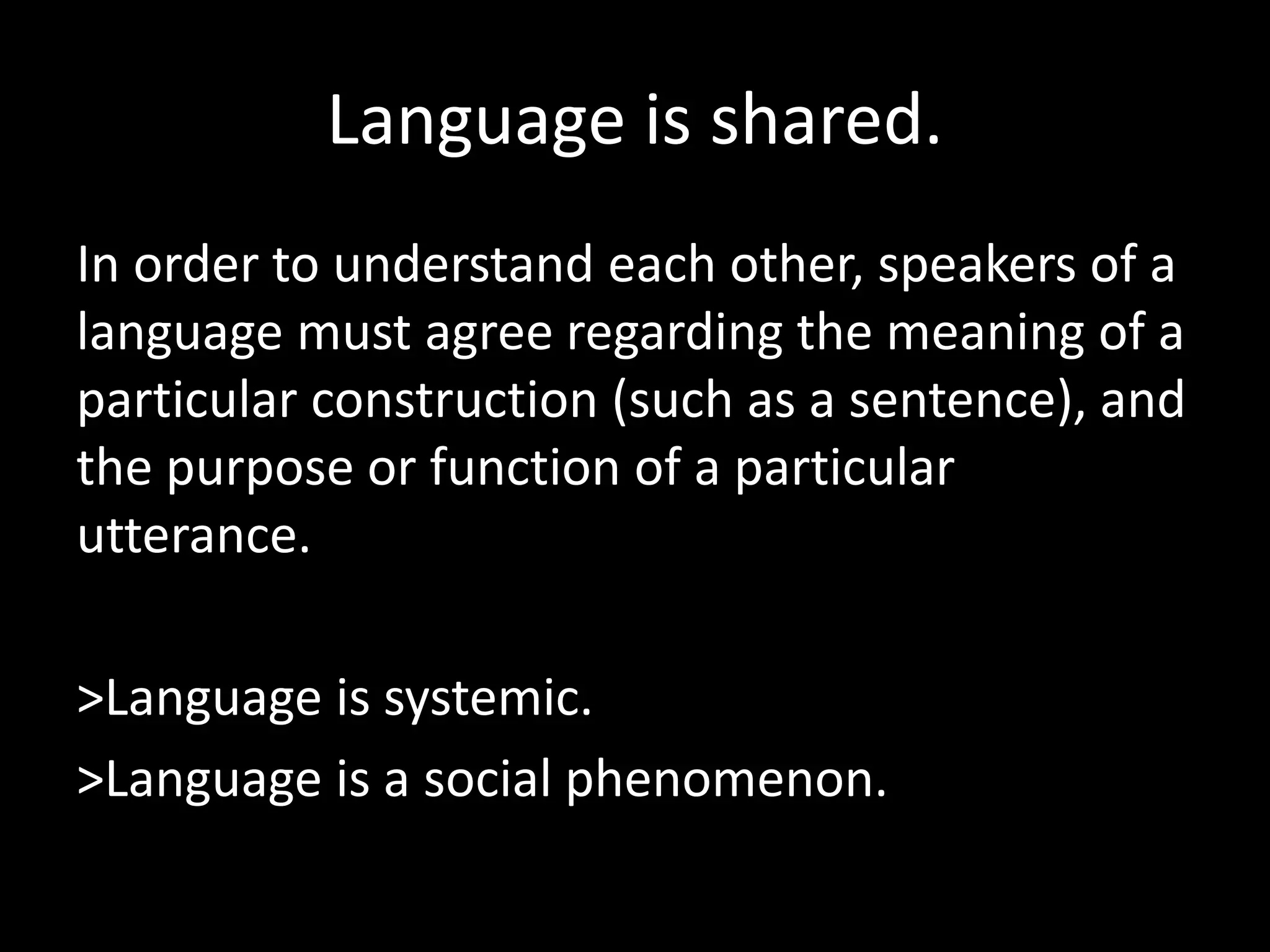 Language is shared.
In order to understand each other, speakers of a
language must agree regarding the meaning of a
particular construction (such as a sentence), and
the purpose or function of a particular
utterance.
>Language is systemic.
>Language is a social phenomenon.
 