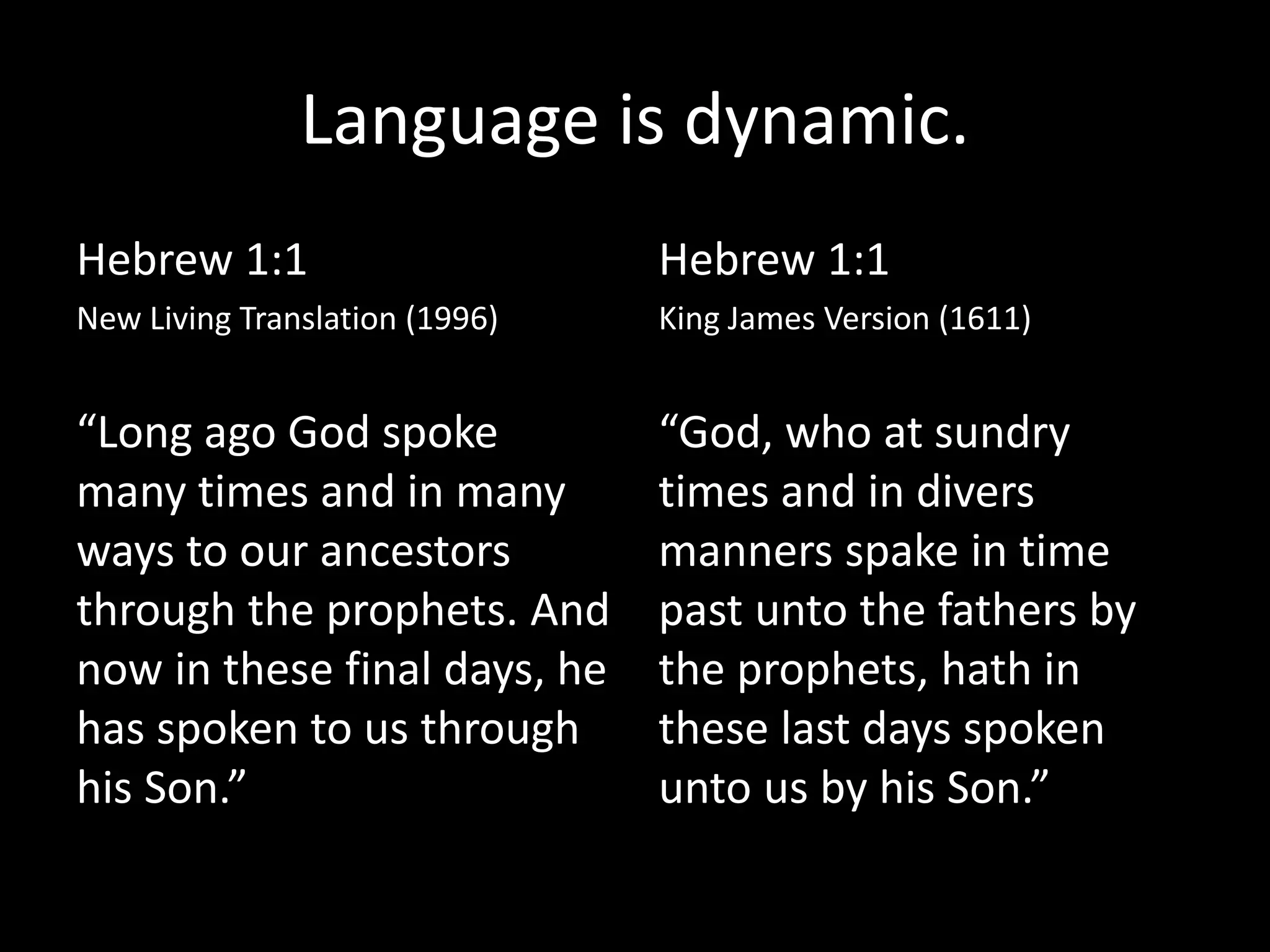 Language is dynamic.
Hebrew 1:1
New Living Translation (1996)
“Long ago God spoke
many times and in many
ways to our ancestors
through the prophets. And
now in these final days, he
has spoken to us through
his Son.”
Hebrew 1:1
King James Version (1611)
“God, who at sundry
times and in divers
manners spake in time
past unto the fathers by
the prophets, hath in
these last days spoken
unto us by his Son.”
 
