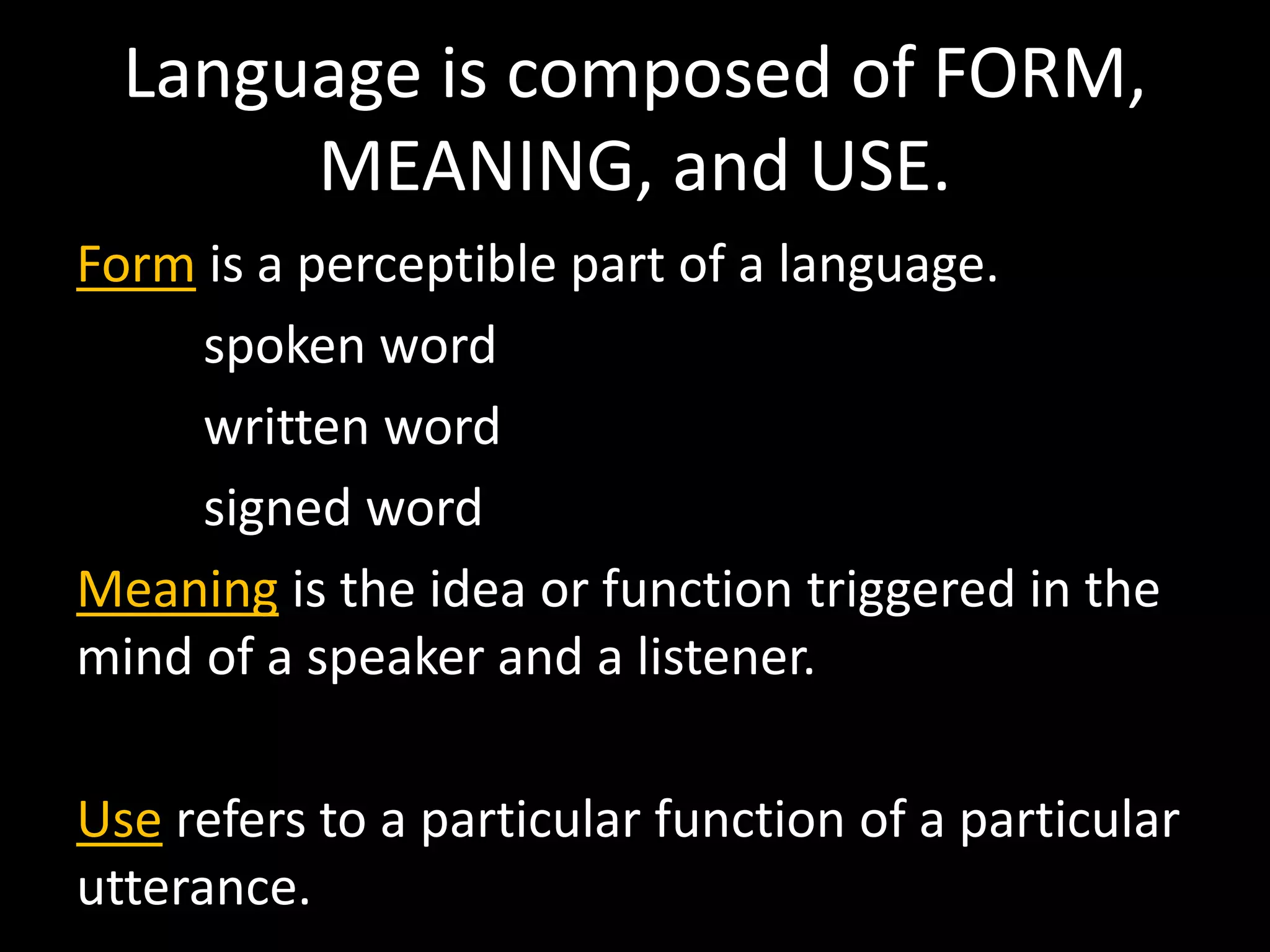 Language is composed of FORM,
MEANING, and USE.
Form is a perceptible part of a language.
spoken word
written word
signed word
Meaning is the idea or function triggered in the
mind of a speaker and a listener.
Use refers to a particular function of a particular
utterance.
 
