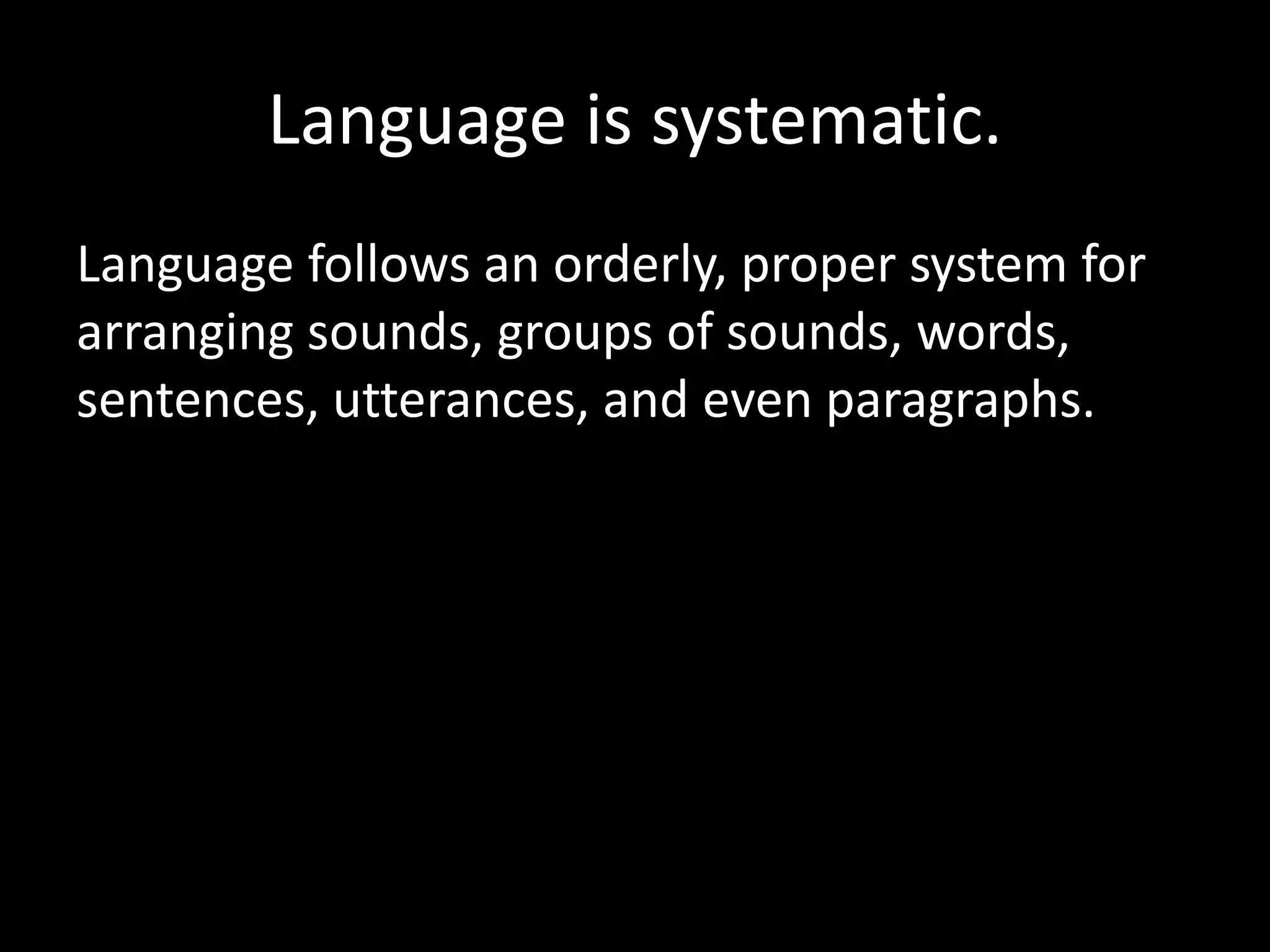 Language is systematic.
Language follows an orderly, proper system for
arranging sounds, groups of sounds, words,
sentences, utterances, and even paragraphs.
 