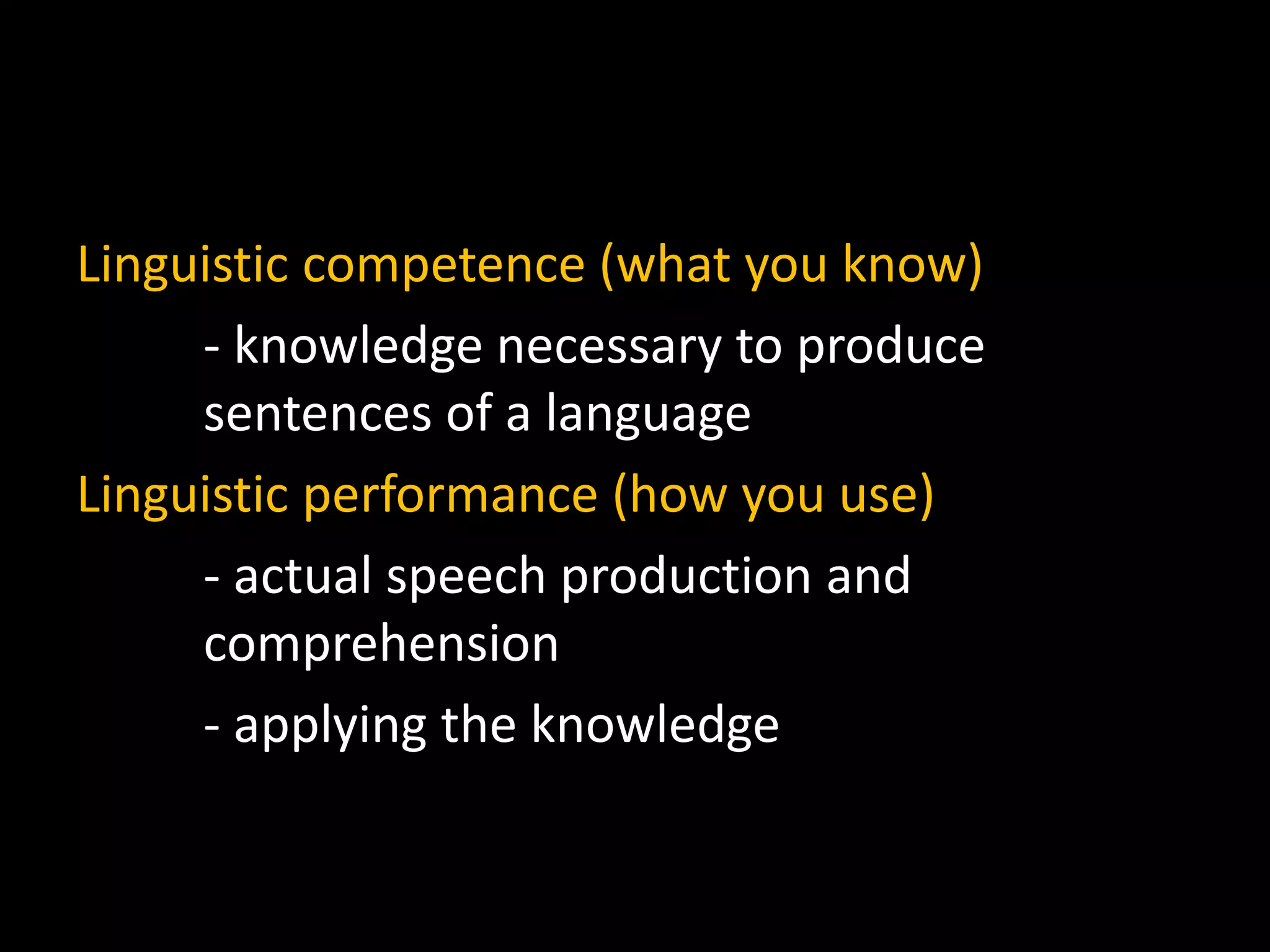 Linguistic competence (what you know)
- knowledge necessary to produce
sentences of a language
Linguistic performance (how you use)
- actual speech production and
comprehension
- applying the knowledge
 