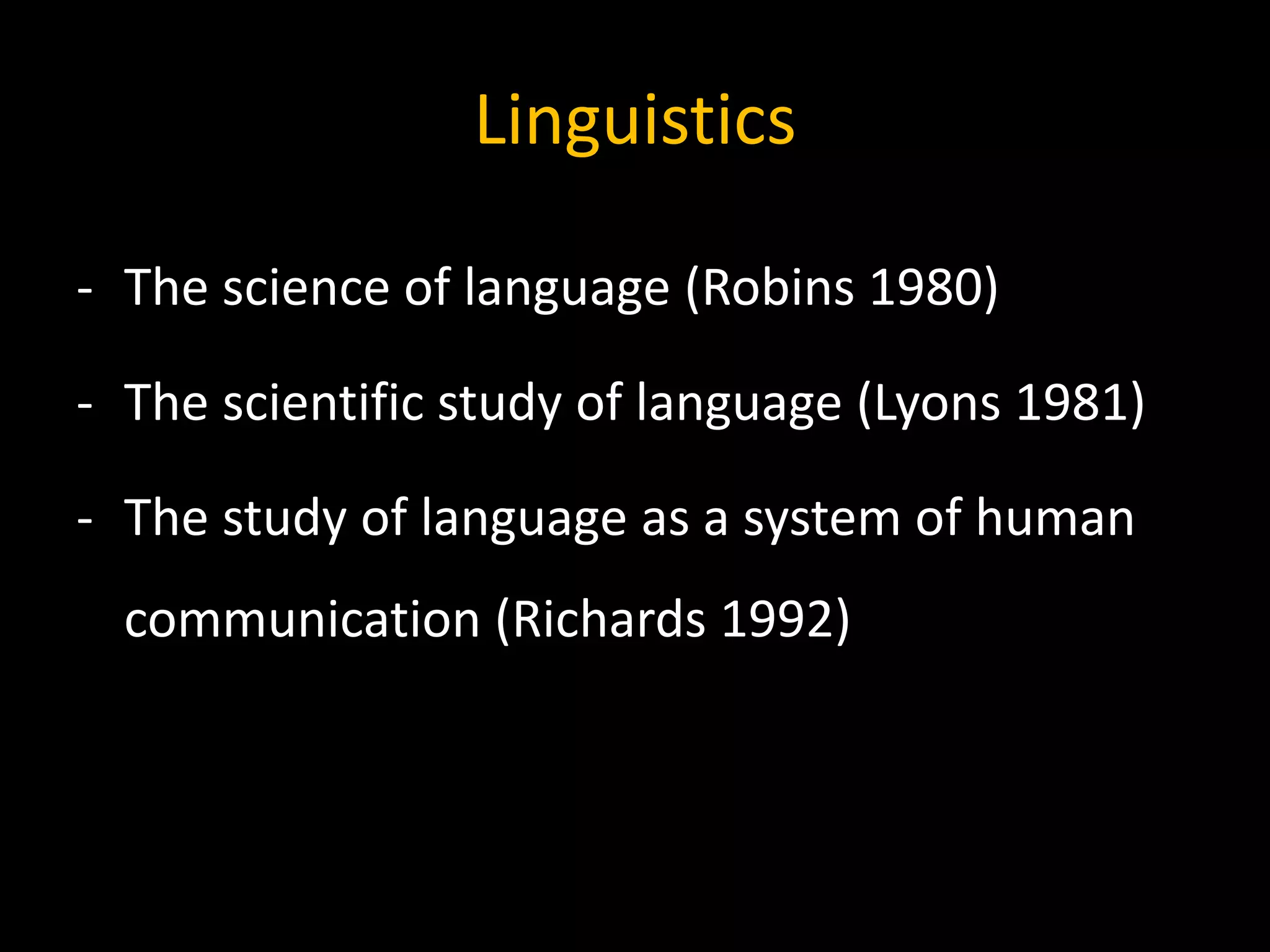Linguistics
- The science of language (Robins 1980)
- The scientific study of language (Lyons 1981)
- The study of language as a system of human
communication (Richards 1992)
 
