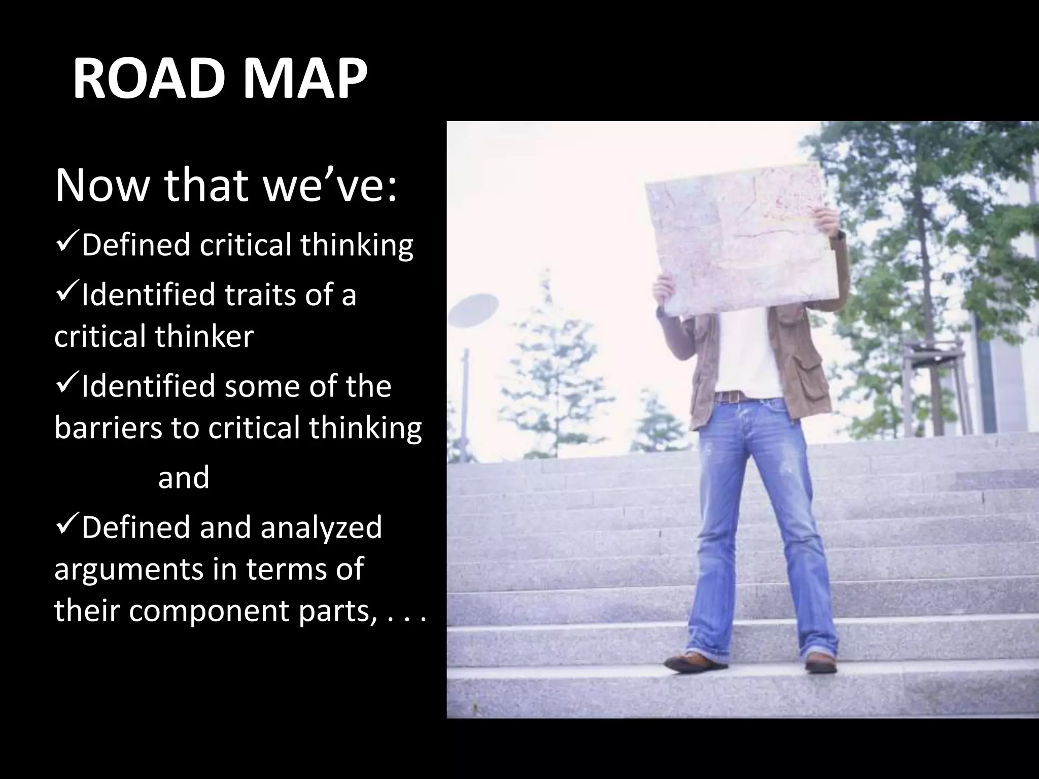 ROAD MAP
Now that we’ve:
Defined critical thinking
Identified traits of a
critical thinker
Identified some of the
barriers to critical thinking
and
Defined and analyzed
arguments in terms of
their component parts, . . .
 