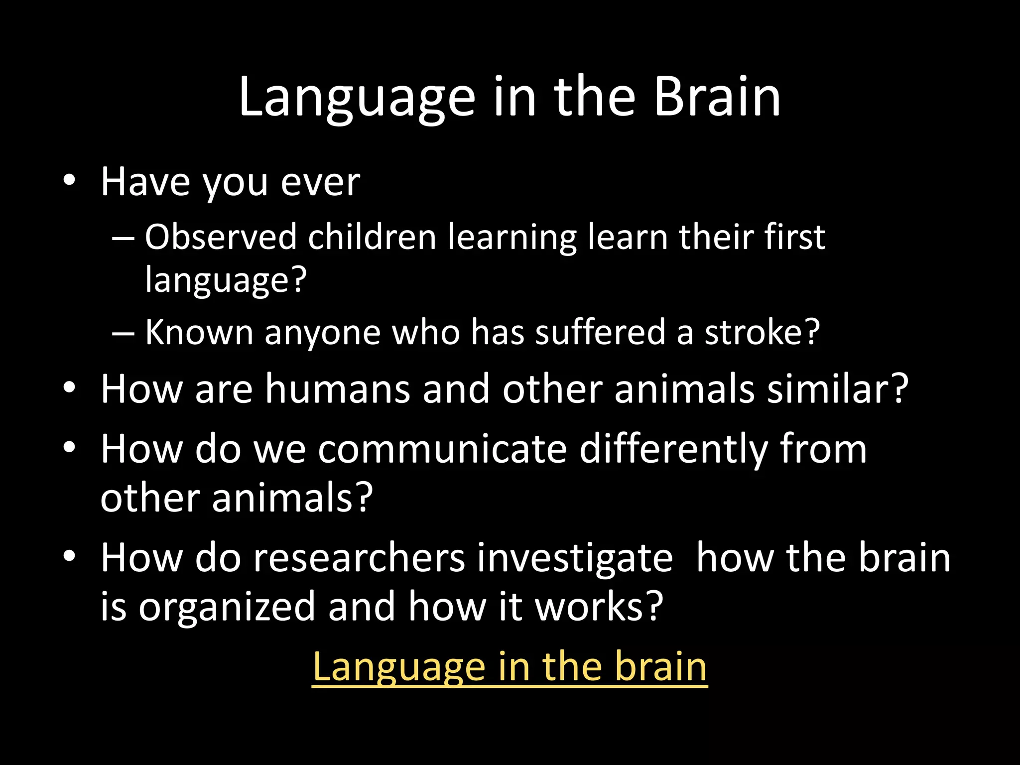 Language in the Brain
• Have you ever
– Observed children learning learn their first
language?
– Known anyone who has suffered a stroke?
• How are humans and other animals similar?
• How do we communicate differently from
other animals?
• How do researchers investigate how the brain
is organized and how it works?
Language in the brain
 