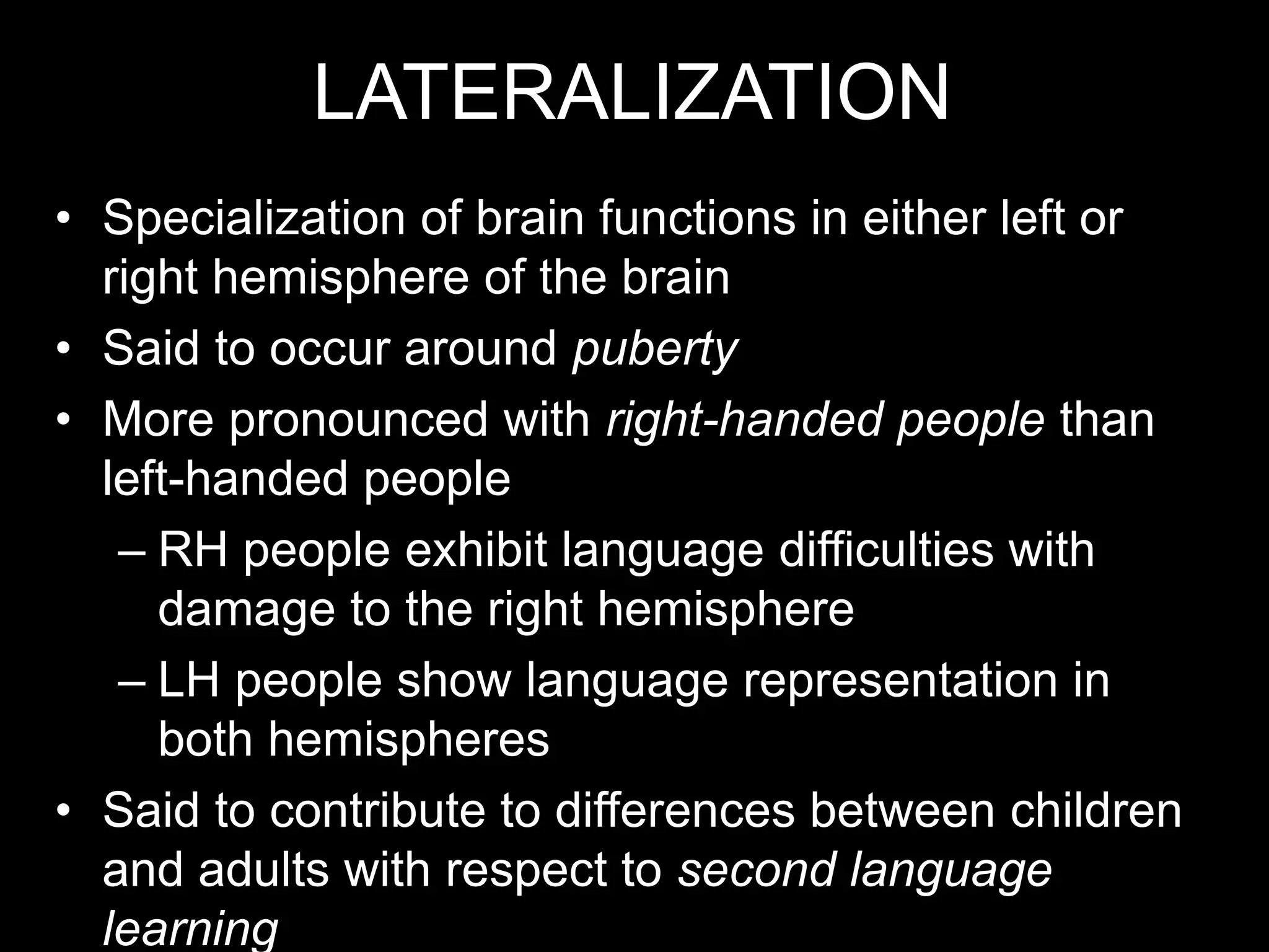 LATERALIZATION
• Specialization of brain functions in either left or
right hemisphere of the brain
• Said to occur around puberty
• More pronounced with right-handed people than
left-handed people
– RH people exhibit language difficulties with
damage to the right hemisphere
– LH people show language representation in
both hemispheres
• Said to contribute to differences between children
and adults with respect to second language
learning
 