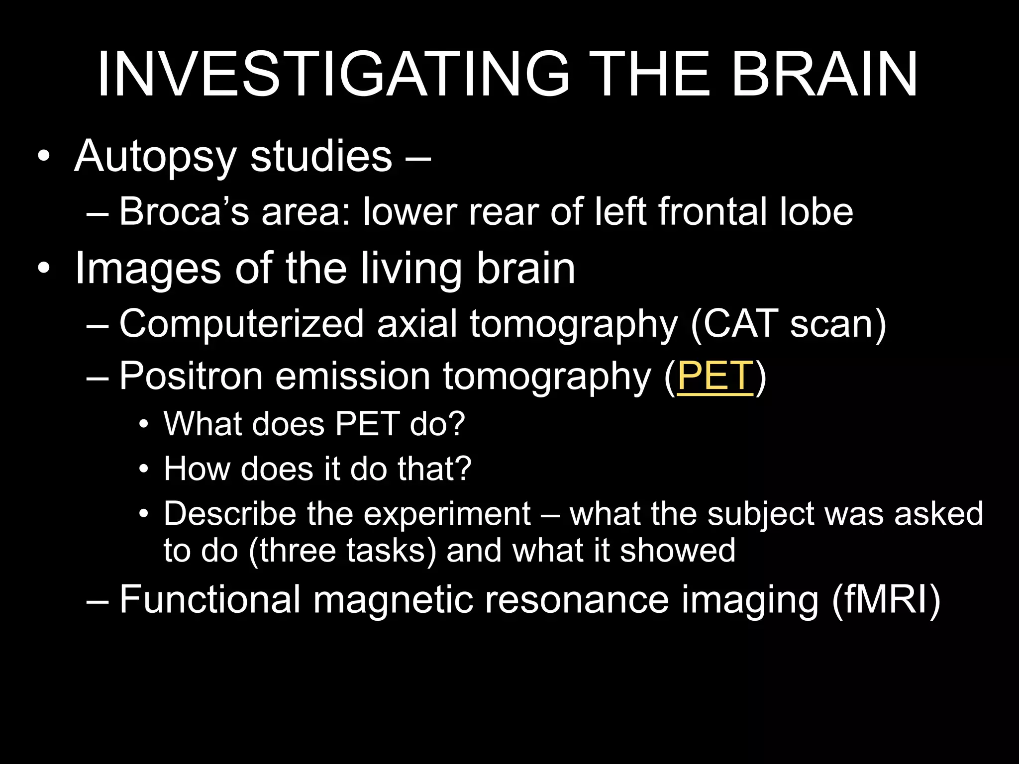 INVESTIGATING THE BRAIN
• Autopsy studies –
– Broca’s area: lower rear of left frontal lobe
• Images of the living brain
– Computerized axial tomography (CAT scan)
– Positron emission tomography (PET)
• What does PET do?
• How does it do that?
• Describe the experiment – what the subject was asked
to do (three tasks) and what it showed
– Functional magnetic resonance imaging (fMRI)
 