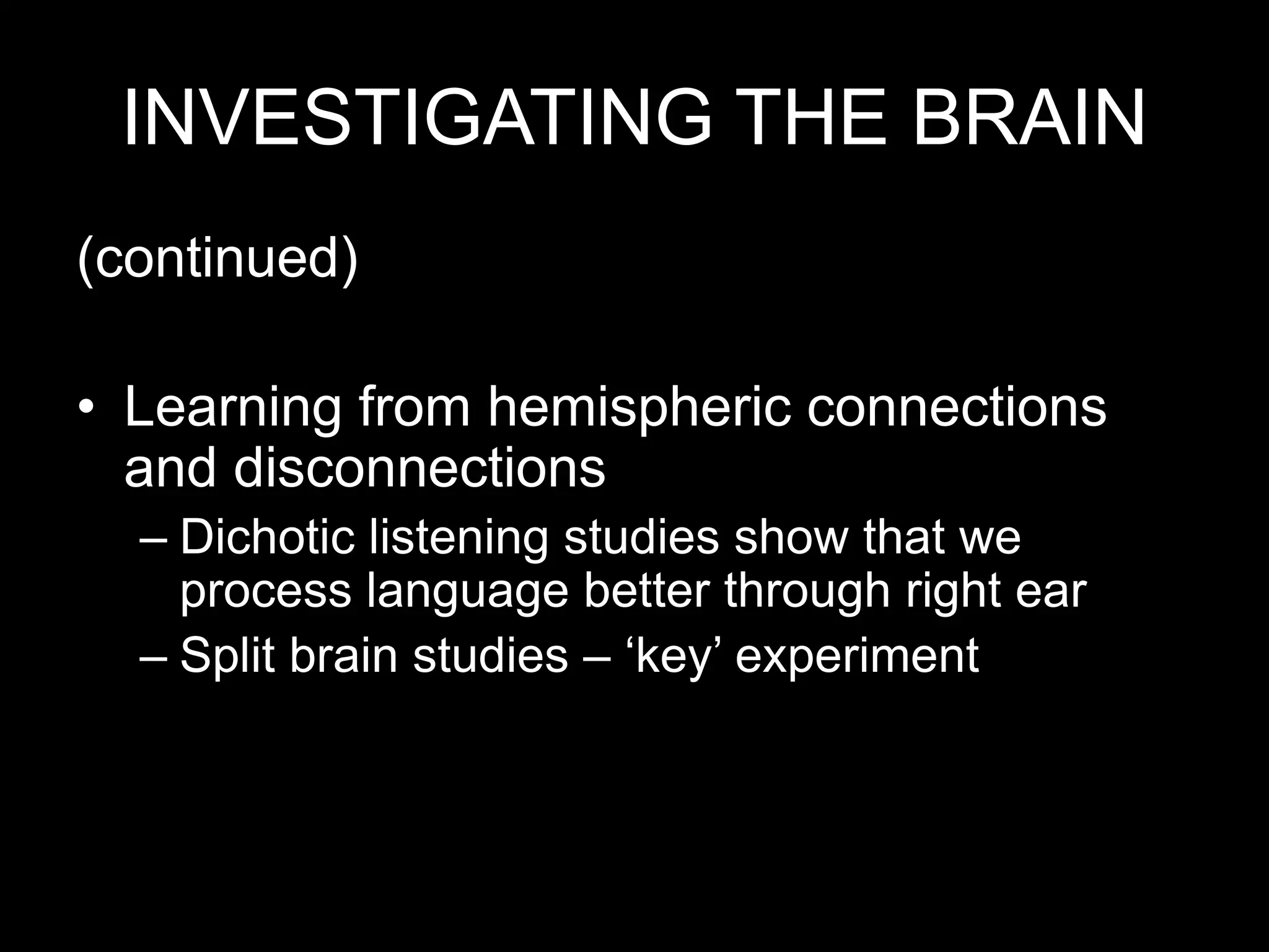 INVESTIGATING THE BRAIN
(continued)
• Learning from hemispheric connections
and disconnections
– Dichotic listening studies show that we
process language better through right ear
– Split brain studies – ‘key’ experiment
 