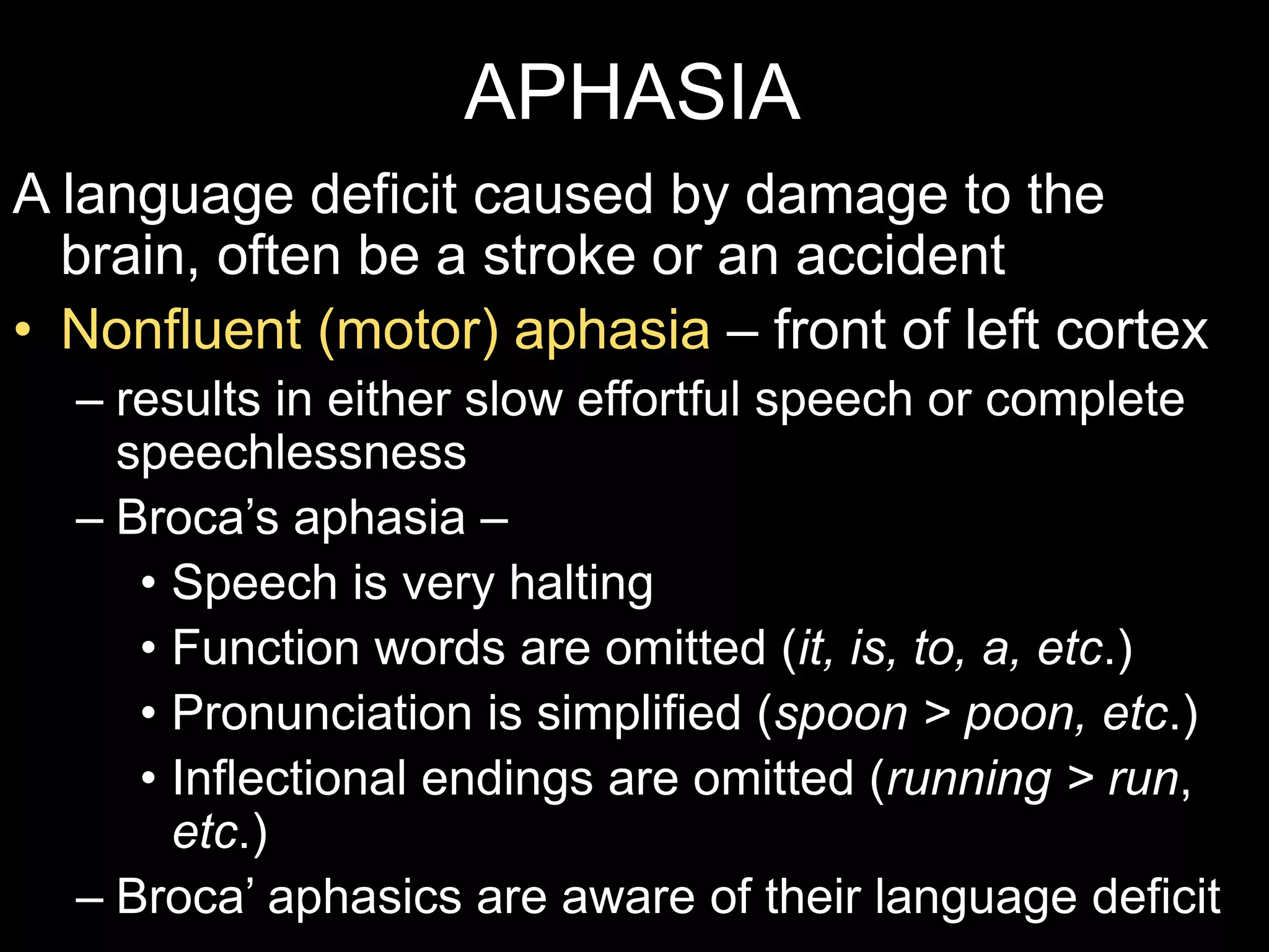 APHASIA
A language deficit caused by damage to the
brain, often be a stroke or an accident
• Nonfluent (motor) aphasia – front of left cortex
– results in either slow effortful speech or complete
speechlessness
– Broca’s aphasia –
• Speech is very halting
• Function words are omitted (it, is, to, a, etc.)
• Pronunciation is simplified (spoon > poon, etc.)
• Inflectional endings are omitted (running > run,
etc.)
– Broca’ aphasics are aware of their language deficit
 