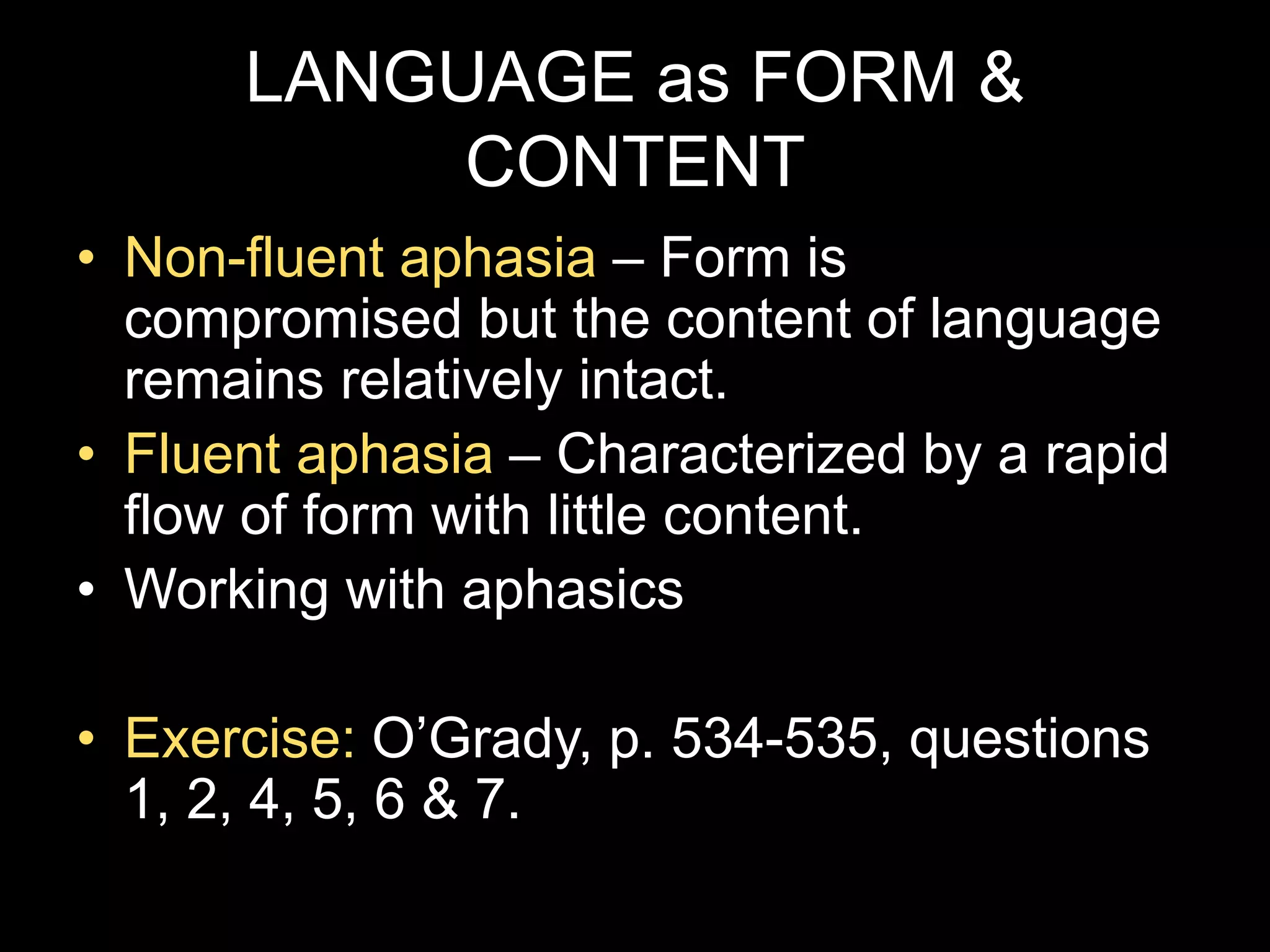 LANGUAGE as FORM &
CONTENT
• Non-fluent aphasia – Form is
compromised but the content of language
remains relatively intact.
• Fluent aphasia – Characterized by a rapid
flow of form with little content.
• Working with aphasics
• Exercise: O’Grady, p. 534-535, questions
1, 2, 4, 5, 6 & 7.
 