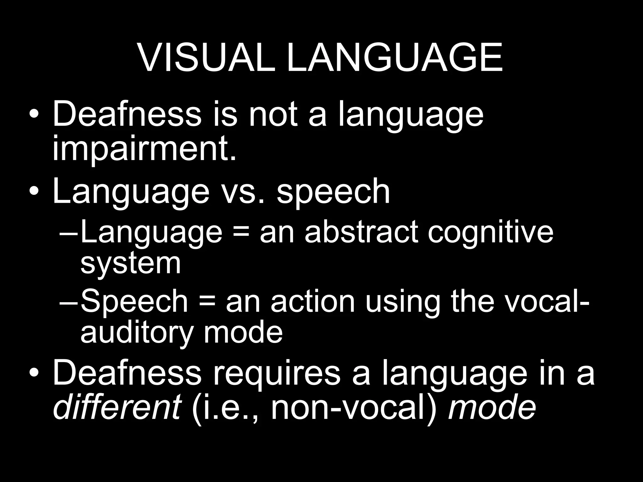 VISUAL LANGUAGE
• Deafness is not a language
impairment.
• Language vs. speech
–Language = an abstract cognitive
system
–Speech = an action using the vocal-
auditory mode
• Deafness requires a language in a
different (i.e., non-vocal) mode
 