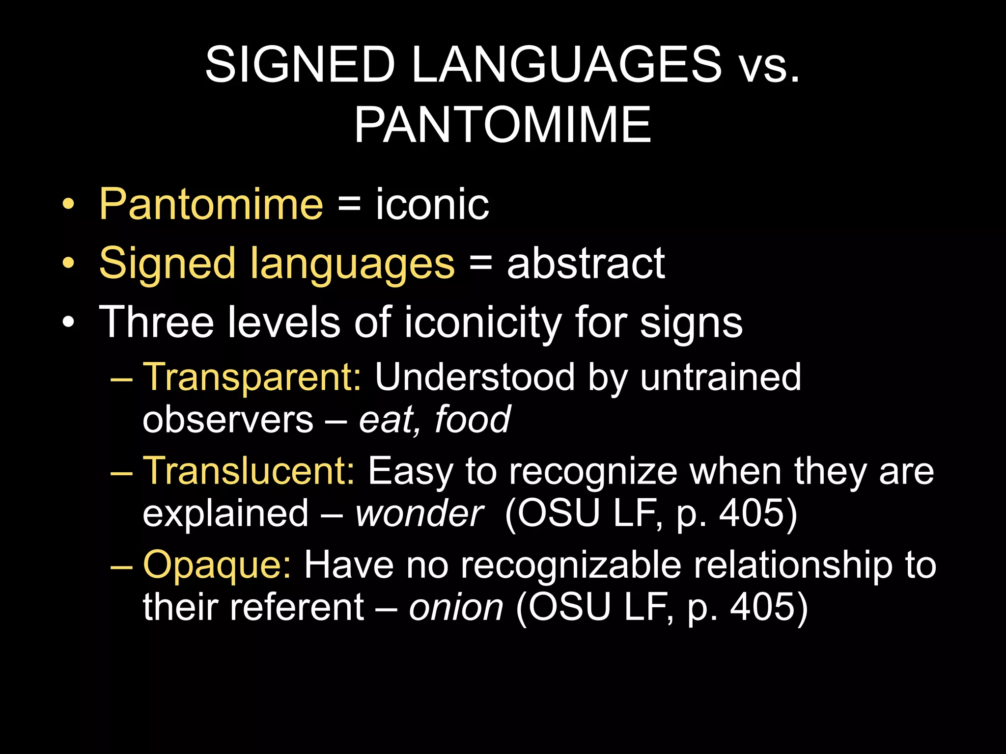SIGNED LANGUAGES vs.
PANTOMIME
• Pantomime = iconic
• Signed languages = abstract
• Three levels of iconicity for signs
– Transparent: Understood by untrained
observers – eat, food
– Translucent: Easy to recognize when they are
explained – wonder (OSU LF, p. 405)
– Opaque: Have no recognizable relationship to
their referent – onion (OSU LF, p. 405)
 
