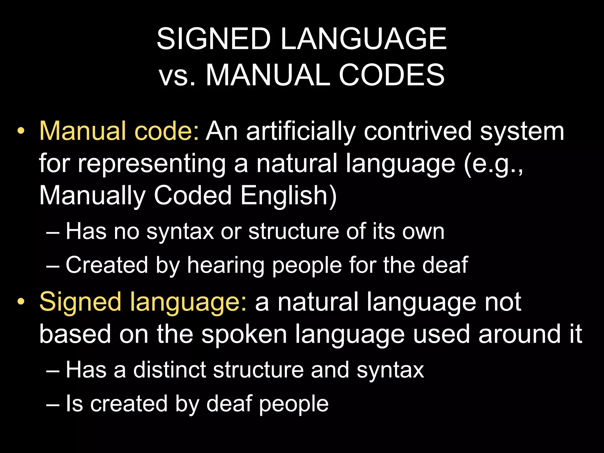 SIGNED LANGUAGE
vs. MANUAL CODES
• Manual code: An artificially contrived system
for representing a natural language (e.g.,
Manually Coded English)
– Has no syntax or structure of its own
– Created by hearing people for the deaf
• Signed language: a natural language not
based on the spoken language used around it
– Has a distinct structure and syntax
– Is created by deaf people
 