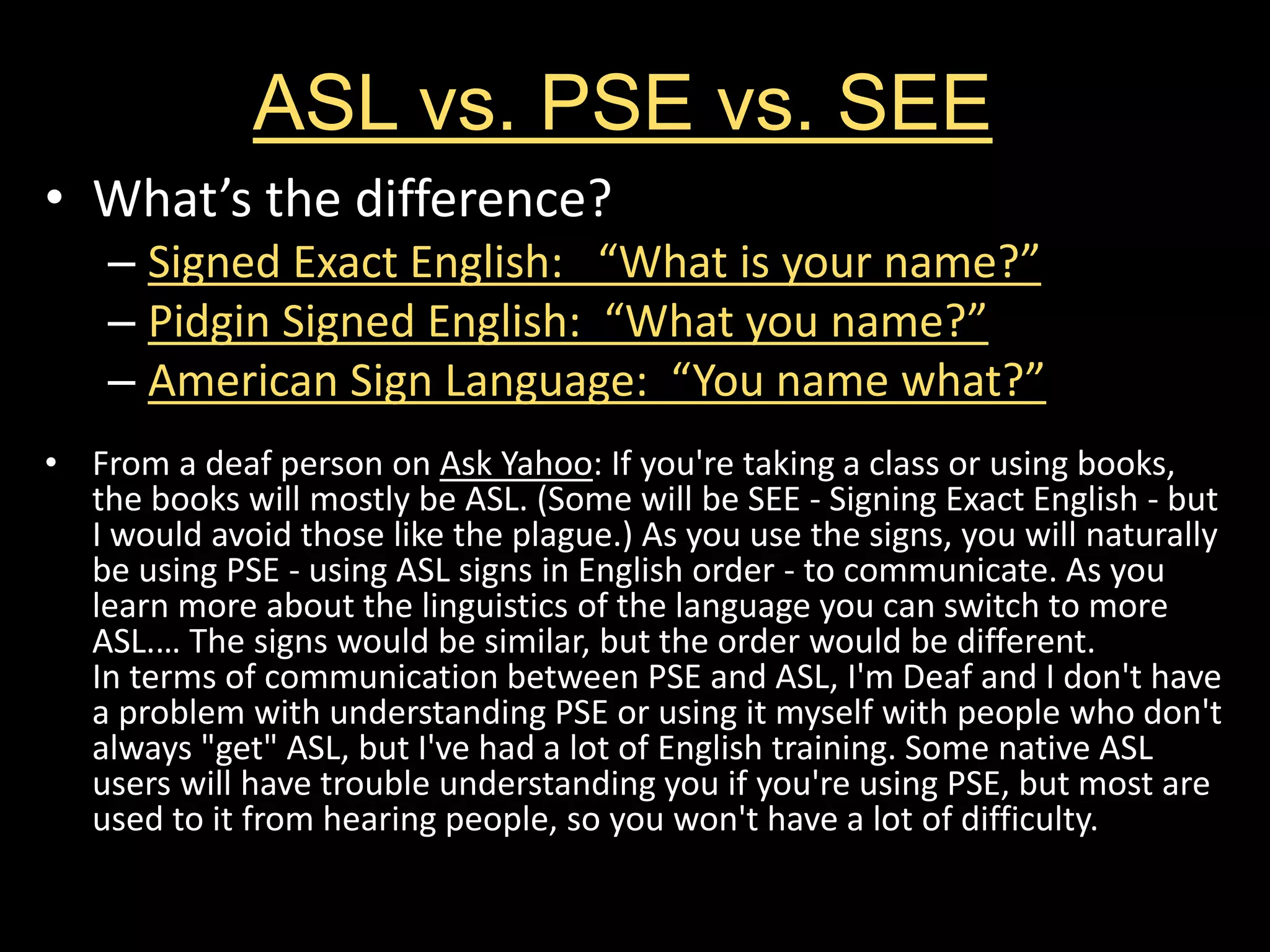 ASL vs. PSE vs. SEE
• What’s the difference?
– Signed Exact English: “What is your name?”
– Pidgin Signed English: “What you name?”
– American Sign Language: “You name what?”
• From a deaf person on Ask Yahoo: If you're taking a class or using books,
the books will mostly be ASL. (Some will be SEE - Signing Exact English - but
I would avoid those like the plague.) As you use the signs, you will naturally
be using PSE - using ASL signs in English order - to communicate. As you
learn more about the linguistics of the language you can switch to more
ASL.… The signs would be similar, but the order would be different.
In terms of communication between PSE and ASL, I'm Deaf and I don't have
a problem with understanding PSE or using it myself with people who don't
always "get" ASL, but I've had a lot of English training. Some native ASL
users will have trouble understanding you if you're using PSE, but most are
used to it from hearing people, so you won't have a lot of difficulty.
 