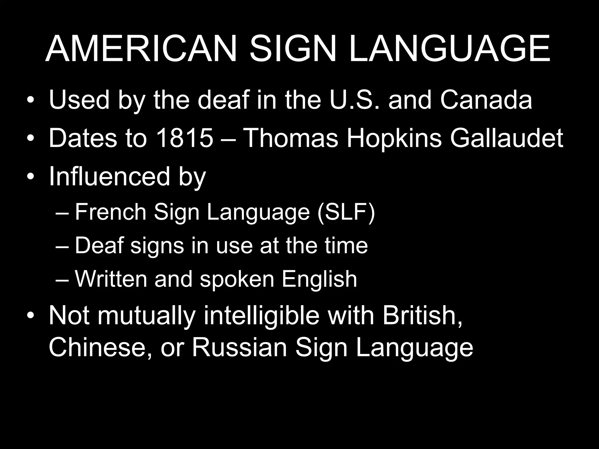AMERICAN SIGN LANGUAGE
• Used by the deaf in the U.S. and Canada
• Dates to 1815 – Thomas Hopkins Gallaudet
• Influenced by
– French Sign Language (SLF)
– Deaf signs in use at the time
– Written and spoken English
• Not mutually intelligible with British,
Chinese, or Russian Sign Language
 