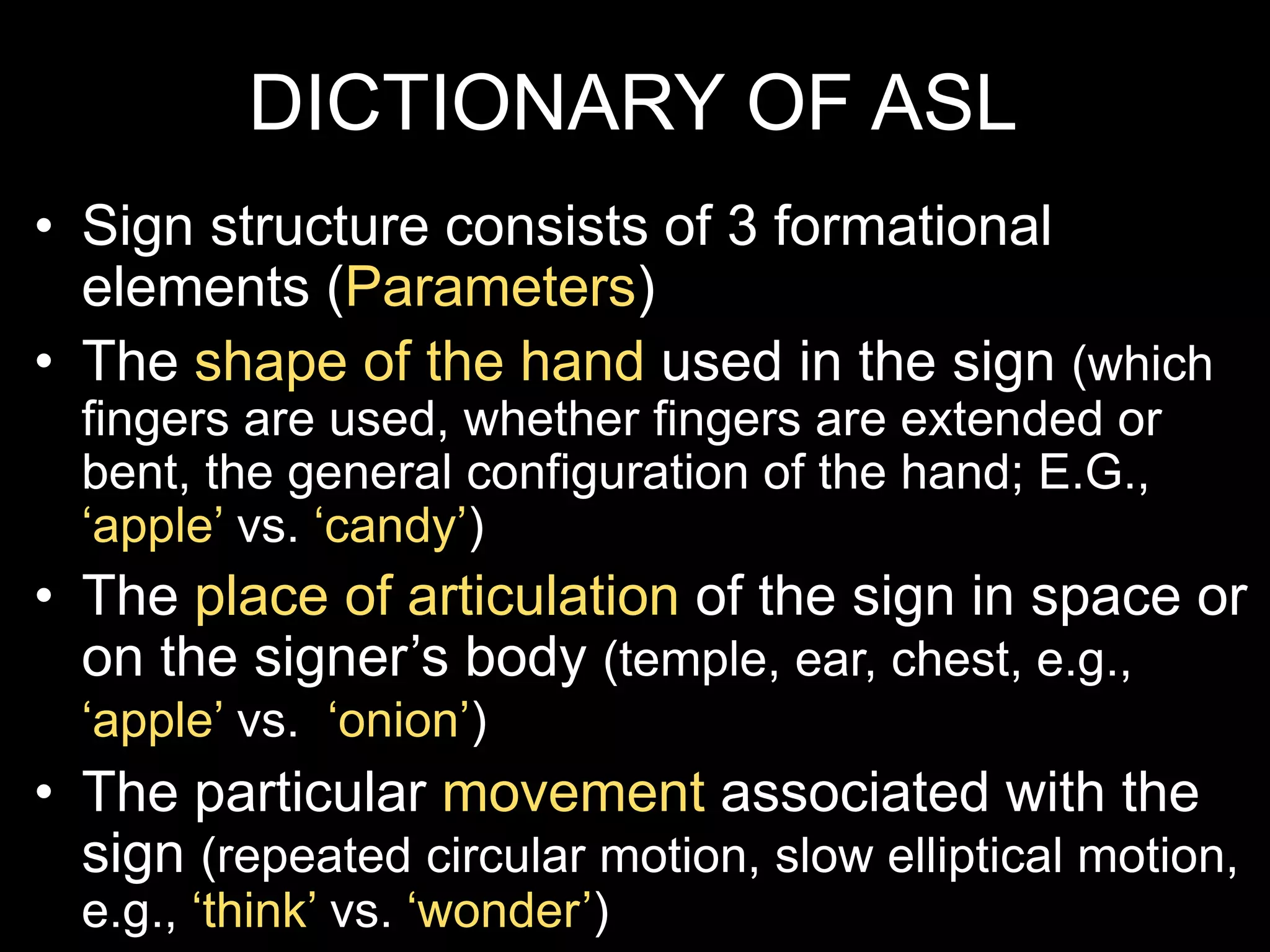 DICTIONARY OF ASL
• Sign structure consists of 3 formational
elements (Parameters)
• The shape of the hand used in the sign (which
fingers are used, whether fingers are extended or
bent, the general configuration of the hand; E.G.,
‘apple’ vs. ‘candy’)
• The place of articulation of the sign in space or
on the signer’s body (temple, ear, chest, e.g.,
‘apple’ vs. ‘onion’)
• The particular movement associated with the
sign (repeated circular motion, slow elliptical motion,
e.g., ‘think’ vs. ‘wonder’)
 