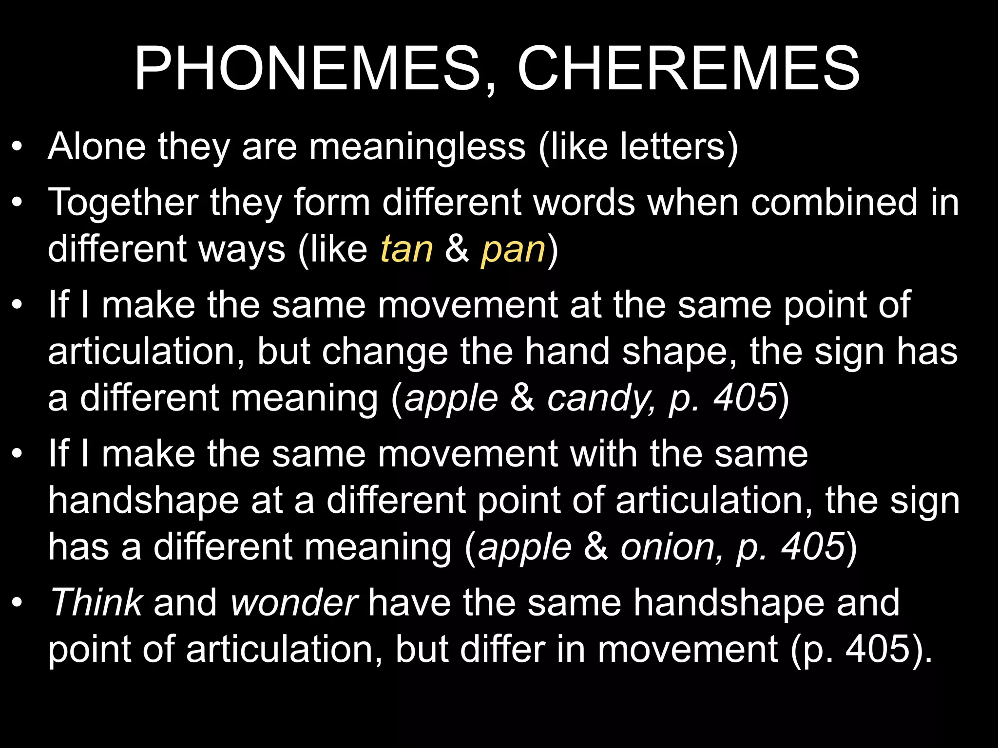 PHONEMES, CHEREMES
• Alone they are meaningless (like letters)
• Together they form different words when combined in
different ways (like tan & pan)
• If I make the same movement at the same point of
articulation, but change the hand shape, the sign has
a different meaning (apple & candy, p. 405)
• If I make the same movement with the same
handshape at a different point of articulation, the sign
has a different meaning (apple & onion, p. 405)
• Think and wonder have the same handshape and
point of articulation, but differ in movement (p. 405).
 