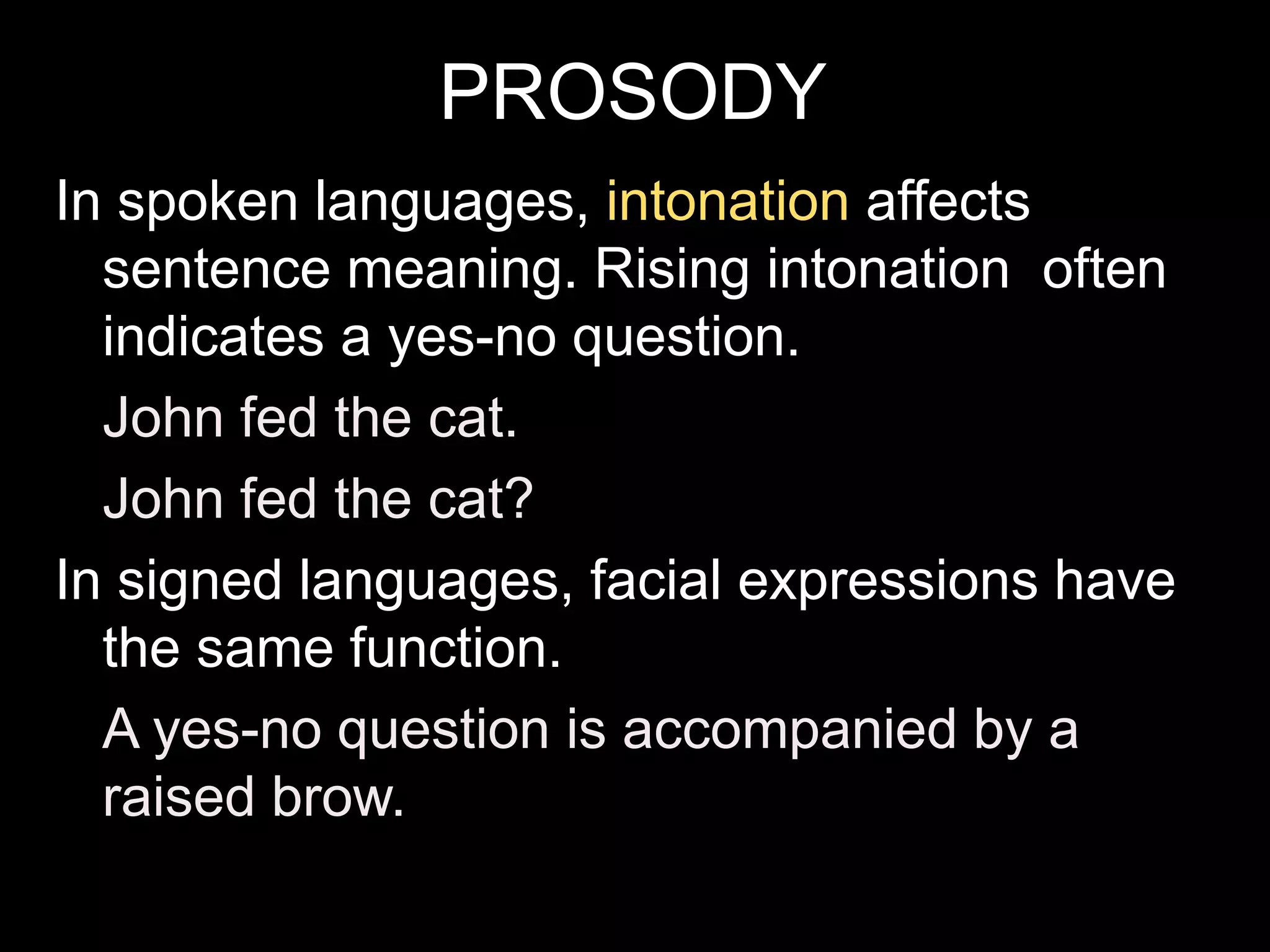 PROSODY
In spoken languages, intonation affects
sentence meaning. Rising intonation often
indicates a yes-no question.
John fed the cat.
John fed the cat?
In signed languages, facial expressions have
the same function.
A yes-no question is accompanied by a
raised brow.
 