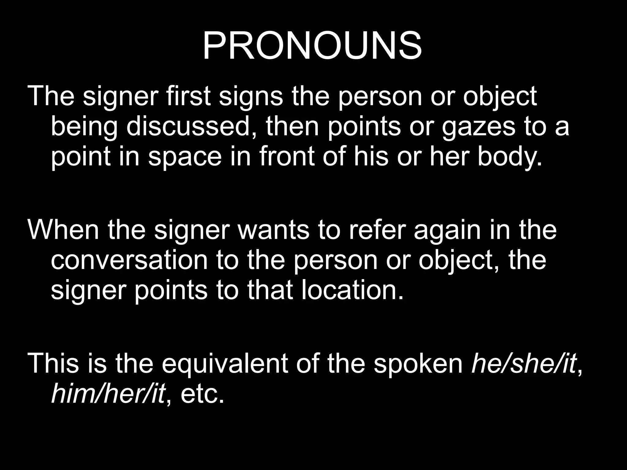 PRONOUNS
The signer first signs the person or object
being discussed, then points or gazes to a
point in space in front of his or her body.
When the signer wants to refer again in the
conversation to the person or object, the
signer points to that location.
This is the equivalent of the spoken he/she/it,
him/her/it, etc.
 
